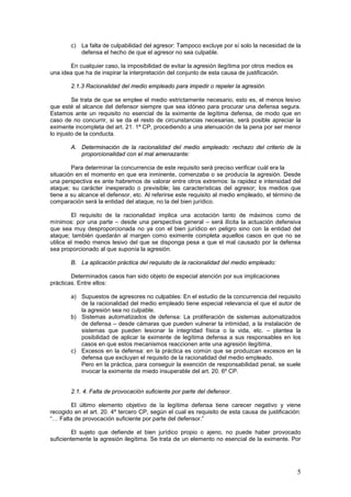 5
c) La falta de culpabilidad del agresor: Tampoco excluye por sí solo la necesidad de la
defensa el hecho de que el agresor no sea culpable.
En cualquier caso, la imposibilidad de evitar la agresión ilegítima por otros medios es
una idea que ha de inspirar la interpretación del conjunto de esta causa de justificación.
2.1.3 Racionalidad del medio empleado para impedir o repeler la agresión.
Se trata de que se emplee el medio estrictamente necesario, esto es, el menos lesivo
que esté al alcance del defensor siempre que sea idóneo para procurar una defensa segura.
Estamos ante un requisito no esencial de la eximente de legítima defensa, de modo que en
caso de no concurrir, si se da el resto de circunstancias necesarias, será posible apreciar la
eximente incompleta del art. 21. 1ª CP, procediendo a una atenuación de la pena por ser menor
lo injusto de la conducta.
A. Determinación de la racionalidad del medio empleado: rechazo del criterio de la
proporcionalidad con el mal amenazante:
Para determinar la concurrencia de este requisito será preciso verificar cuál era la
situación en el momento en que era inminente, comenzaba o se producía la agresión. Desde
una perspectiva ex ante habremos de valorar entre otros extremos: la rapidez e intensidad del
ataque; su carácter inesperado o previsible; las características del agresor; los medios que
tiene a su alcance el defensor, etc. Al referirse este requisito al medio empleado, el término de
comparación será la entidad del ataque, no la del bien jurídico.
El requisito de la racionalidad implica una acotación tanto de máximos como de
mínimos: por una parte – desde una perspectiva general – será ilícita la actuación defensiva
que sea muy desproporcionada no ya con el bien jurídico en peligro sino con la entidad del
ataque; también quedarán al margen como eximente completa aquellos casos en que no se
utilice el medio menos lesivo del que se disponga pesa a que el mal causado por la defensa
sea proporcionado al que suponía la agresión.
B. La aplicación práctica del requisito de la racionalidad del medio empleado:
Determinados casos han sido objeto de especial atención por sus implicaciones
prácticas. Entre ellos:
a) Supuestos de agresores no culpables: En el estudio de la concurrencia del requisito
de la racionalidad del medio empleado tiene especial relevancia el que el autor de
la agresión sea no culpable.
b) Sistemas automatizados de defensa: La proliferación de sistemas automatizados
de defensa – desde cámaras que pueden vulnerar la intimidad, a la instalación de
sistemas que pueden lesionar la integridad física o la vida, etc. – plantea la
posibilidad de aplicar la eximente de legítima defensa a sus responsables en los
casos en que estos mecanismos reaccionen ante una agresión ilegítima.
c) Excesos en la defensa: en la práctica es común que se produzcan excesos en la
defensa que excluyan el requisito de la racionalidad del medio empleado.
Pero en la práctica, para conseguir la exención de responsabilidad penal, se suele
invocar la eximente de miedo insuperable del art. 20. 6º CP.
2.1. 4. Falta de provocación suficiente por parte del defensor.
El último elemento objetivo de la legítima defensa tiene carecer negativo y viene
recogido en el art. 20. 4º tercero CP, según el cual es requisito de esta causa de justificación:
“… Falta de provocación suficiente por parte del defensor.”
El sujeto que defiende el bien jurídico propio o ajeno, no puede haber provocado
suficientemente la agresión ilegítima. Se trata de un elemento no esencial de la eximente. Por
 