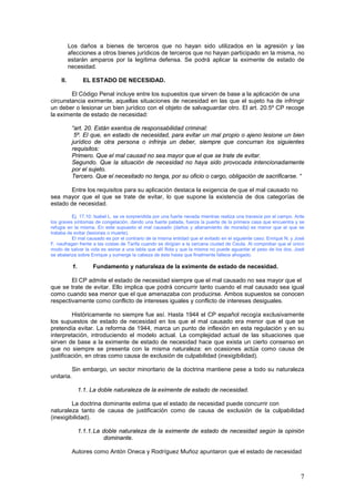 7
Los daños a bienes de terceros que no hayan sido utilizados en la agresión y las
afecciones a otros bienes jurídicos de terceros que no hayan participado en la misma, no
estarán amparos por la legítima defensa. Se podrá aplicar la eximente de estado de
necesidad.
II. EL ESTADO DE NECESIDAD.
El Código Penal incluye entre los supuestos que sirven de base a la aplicación de una
circunstancia eximente, aquellas situaciones de necesidad en las que el sujeto ha de infringir
un deber o lesionar un bien jurídico con el objeto de salvaguardar otro. El art. 20.5º CP recoge
la eximente de estado de necesidad:
“art. 20. Están exentos de responsabilidad criminal:
5º. El que, en estado de necesidad, para evitar un mal propio o ajeno lesione un bien
jurídico de otra persona o infrinja un deber, siempre que concurran los siguientes
requisitos:
Primero. Que el mal causad no sea mayor que el que se trate de evitar.
Segundo. Que la situación de necesidad no haya sido provocada intencionadamente
por el sujeto.
Tercero. Que el necesitado no tenga, por su oficio o cargo, obligación de sacrificarse. “
Entre los requisitos para su aplicación destaca la exigencia de que el mal causado no
sea mayor que el que se trate de evitar, lo que supone la existencia de dos categorías de
estado de necesidad.
Ej. 17.10: Isabel L. se ve sorprendida por una fuerte nevada mientras realiza una travesía por el campo. Ante
los graves síntomas de congelación, dando una fuerte patada, fuerza la puerta de la primera casa que encuentra y se
refugia en la misma. En este supuesto el mal causado (daños y allanamiento de morada) es menor que el que se
trataba de evitar (lesiones o muerte).
El mal causado es por el contrario de la misma entidad que el evitado en el siguiente caso: Enrique N. y José
F. naufragan frente a las costas de Tarifa cuando se dirigían a la cercana ciudad de Ceuta. Al comprobar que el único
modo de salvar la vida es asirse a una tabla que allí flota y que la misma no puede aguantar el peso de los dos. José
se abalanza sobre Enrique y sumerge la cabeza de éste hasta que finalmente fallece ahogado.
1. Fundamento y naturaleza de la eximente de estado de necesidad.
El CP admite el estado de necesidad siempre que el mal causado no sea mayor que el
que se trate de evitar. Ello implica que podrá concurrir tanto cuando el mal causado sea igual
como cuando sea menor que el que amenazaba con producirse. Ambos supuestos se conocen
respectivamente como conflicto de intereses iguales y conflicto de intereses desiguales.
Históricamente no siempre fue así. Hasta 1944 el CP español recogía exclusivamente
los supuestos de estado de necesidad en los que el mal causado era menor que el que se
pretendía evitar. La reforma de 1944, marca un punto de inflexión en esta regulación y en su
interpretación, introduciendo el modelo actual. La complejidad actual de las situaciones que
sirven de base a la eximente de estado de necesidad hace que exista un cierto consenso en
que no siempre se presenta con la misma naturaleza: en ocasiones actúa como causa de
justificación, en otras como causa de exclusión de culpabilidad (inexigibilidad).
Sin embargo, un sector minoritario de la doctrina mantiene pese a todo su naturaleza
unitaria.
1.1. La doble naturaleza de la eximente de estado de necesidad.
La doctrina dominante estima que el estado de necesidad puede concurrir con
naturaleza tanto de causa de justificación como de causa de exclusión de la culpabilidad
(inexigibilidad).
1.1.1.La doble naturaleza de la eximente de estado de necesidad según la opinión
dominante.
Autores como Antón Oneca y Rodríguez Muñoz apuntaron que el estado de necesidad
 