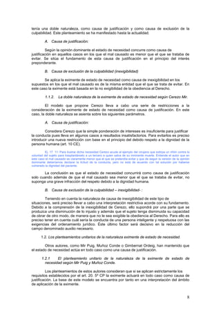 8
tenía una doble naturaleza, como causa de justificación y como causa de exclusión de la
culpabilidad. Este planteamiento se ha manifestado hasta la actualidad.
A. Causa de justificación:
Según la opinión dominante el estado de necesidad concurre como causa de
justificación en aquellos casos en los que el mal causado es menor que el que se trataba de
evitar. Se sitúa el fundamento de esta causa de justificación en el principio del interés
preponderante.
B. Causa de exclusión de la culpabilidad (inexigibilidad)
Se aplica la eximente de estado de necesidad como causa de inexigibilidad en los
supuestos en los que el mal causado es de la misma entidad que el que se trata de evitar. En
este caso la eximente está basada en la no exigibilidad de la obediencia al Derecho.
1.1.2. La doble naturaleza de la eximente de estado de necesidad según Cerezo Mir.
El modelo que propone Cerezo lleva a cabo una serie de restricciones a la
consideración de la eximente de estado de necesidad como causa de justificación. En este
caso, la doble naturaleza se asienta sobre los siguientes parámetros.
A. Causa de justificación:
Considera Cerezo que la simple ponderación de intereses es insuficiente para justificar
la conducta pues lleva en algunos casos a resultados insatisfactorios. Para evitarlos es preciso
introducir una nueva restricción con base en el principio del debido respeto a la dignidad de la
persona humana (art. 10 CE).
Ej. 17. 11: Para ilustrar dicha necesidad Cerezo acude al ejemplo del cirujano que extirpa un riñón contra la
voluntad del sujeto para trasplantárselo a un tercero a quien salva de su inminente muerte. Entiende el autor que en
este caso el mal causado es claramente menor que el que se pretendía evitar y que de seguir la versión de la opinión
dominante deberíamos declarar la licitud de la conducta, pero no está de acuerdo con tal solución por haberse
vulnerado la dignidad del paciente.
La conclusión es que el estado de necesidad concurrirá como causa de justificación
solo cuando además de que el mal causado sea menor que el que se trataba de evitar, no
suponga una grave infracción del respeto debido a la dignidad humana.
B. Causa de exclusión de la culpabilidad – inexigibilidad- :
Teniendo en cuenta la naturaleza de causa de inexigibilidad de este tipo de
situaciones, será preciso llevar a cabo una interpretación restrictiva acorde con su fundamento.
Debido a la comprensión de la inexigibilidad de Cerezo, ello supondrá por una parte que se
produzca una disminución de lo injusto y además que el sujeto tenga disminuida su capacidad
de obrar de otro modo, de manera que no le sea exigible la obediencia al Derecho. Para ello es
preciso tener en cuenta cuál sería la conducta de una persona inteligente y respetuosa con las
exigencias del ordenamiento jurídico. Éste último factor será decisivo en la reducción del
campo denominado auxilio necesario.
1.2. Los planteamientos unitarios de la naturaleza eximente de estado de necesidad.
Otros autores, como Mir Puig, Muñoz Conde o Gimbernat Ordeig, han mantenido que
el estado de necesidad actúa en todo caso como una causa de justificación.
1.2.1 El planteamiento unitario de la naturaleza de la eximente de estado de
necesidad según Mir Puig y Muñoz Conde.
Los planteamientos de estos autores consideran que si se aplican estrictamente los
requisitos establecidos por el art. 20. 5º CP la eximente actuará en todo caso como causa de
justificación. La base de este modelo se encuentra por tanto en una interpretación del ámbito
de aplicación de la eximente.
 