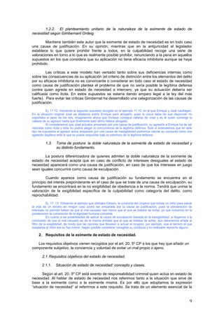 9
1.2.2. El planteamiento unitario de la naturaleza de la eximente de estado de
necesidad según Gimbernant Ordeig.
Mantiene también este autor que la eximente de estado de necesidad es en todo caso
una causa de justificación. En su opinión, mientras que en la antijuricidad el legislador
establece lo que quiere prohibir frente a todos, en la culpabilidad recoge una serie de
valoraciones en torno a lo que es realmente posible prohibir, renunciando a la pena en aquellos
supuestos en los que considera que su aplicación no tiene eficacia inhibitoria aunque se haya
prohibido.
Las críticas a este modelo han versado tanto sobre sus deficiencias internas como
sobre las consecuencias de su aplicación (el criterio de distinción entre los elementos del delito
por su eficacia inhibitoria no es convincente o considerar en todo caso el estado de necesidad
como causa de justificación plantea el problema de que no sería posible la legítima defensa
contra quien agrede en estado de necesidad a intercero, ya que su actuación debería ser
calificada como lícita. En estos supuestos se estaría dando amparo legal a la ley del más
fuerte). Para evitar las críticas Gimbernat ha desarrollado una categorización de las causas de
justificación.
Ej. 17.12: Volviendo al segundo supuesto recogido en el ejemplo 17.10, en el que Enrique y José naufragan.
En la situación original José se abalanza sobre Enrique para ahogarlo, pues la única tabla de que disponían no
soportaba el peso de los dos. Imaginemos ahora que Enrique consigue zafarse de José y es él quien sumerge la
cabeza de su agresor hasta que finalmente este último fallece ahogado.
Si consideramos que José actuaba amparado por una causa de justificación, su agresión a Enrique ha de ser
valorada como lícita y éste no podría alegar la concurrencia de la legítima defensa. Solo si entendemos que en este
tipo de supuestos el agresor actúa amparado por una causa de inexigibilidad podremos valorar su conducta como una
agresión ilegítima ante la que se puede responder bajo la cobertura de la legítima defensa.
1.3. Toma de postura: la doble naturaleza de la eximente de estado de necesidad y
su distinto fundamento.
La postura diferenciadora de quienes admiten la doble naturaleza de la eximente de
estado de necesidad acepta que en caso de conflicto de intereses desiguales el estado de
necesidad aparecerá como una causa de justificación, en caso de que los intereses en juego
sean iguales concurrirá como causa de exculpación.
Cuando aparece como causa de justificación su fundamento se encuentra en el
principio del interés preponderante en el caso de que se trate de una causa de exculpación, su
fundamento se encontrará en la no exigibilidad de obediencia a la norma. Tendrá que unirse la
valoración de la exigibilidad específica de la culpabilidad como categoría del delito, como
reprochabilidad.
Ej. 17. 13: Volviendo al ejemplo que utilizaba Cerezo, la conducta del cirujano que extrae un riñón para salvar
la vida de un tercero en ningún caso podrá ser amparada por la causa de justificación, pues la ponderación de
intereses no permite hablar de que el mal causado sea menor que el que se trataba de evitar, ya que incluimos en la
ponderación la vulneración de la dignidad humana cometida.
En cuanto a las posibilidades de aplicar la causa de exculpación basada en la inexigibilidad, si llegamos a la
conclusión de que el mal causado es de la misma entidad que el que se trataba de evitar, aún deberemos añadir el
filtro de la exigibilidad, de modo que las razones que llevasen a actuar al cirujano, por ejemplo, que el tercero al que
trasplanta el riñón era su hijo menor, hagan posible considerar inexigible su conducta y no realizarle reproche alguno.
2. Requisitos de la eximente de estado de necesidad.
Los requisitos objetivos vienen recogidos por el art. 20. 5º CP a los que hay que añadir un
componente subjetivo, la conciencia y voluntad de evitar un mal propio o ajeno.
2.1.Requisitos objetivos del estado de necesidad.
2.1.1. Situación de estado de necesidad: concepto y clases.
Según al art. 20. 5º CP está exento de responsabilidad criminal quien actúa en estado de
necesidad. Al hablar de estado de necesidad nos referimos tanto a la situación que sirve de
base a la eximente como a la eximente misma. Es por ello que adoptamos la expresión
“situación de necesidad” al referirnos a este requisito. Se trata de un elemento esencial de la
 