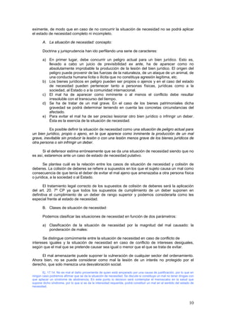 10
eximente, de modo que en caso de no concurrir la situación de necesidad no se podrá aplicar
el estado de necesidad completo ni incompleto.
A. La situación de necesidad: concepto:
Doctrina y jurisprudencia han ido perfilando una serie de caracteres:
a) En primer lugar, debe concurrir un peligro actual para un bien jurídico. Esto es,
llevado a cabo un juicio de previsibilidad ex ante, ha de aparecer como no
absolutamente improbable la producción de la lesión del bien jurídico. El origen del
peligro puede provenir de las fuerzas de la naturaleza, de un ataque de un animal, de
una conducta humana lícita o ilícita que no constituya agresión legítima, etc.
b) Los bienes jurídicos en peligro pueden ser propios o ajenos y en el caso del estado
de necesidad pueden pertenecer tanto a personas físicas, jurídicas como a la
sociedad, al Estado o a la comunidad internacional.
c) El mal ha de aparecer como inminente o al menos el conflicto debe resultar
irresoluble con el transcurso del tiempo.
d) Se ha de tratar de un mal grave. En el caso de los bienes patrimoniales dicha
gravedad se podrá determinar teniendo en cuenta las concretas circunstancias del
afectado.
e) Para evitar el mal ha de ser preciso lesionar otro bien jurídico o infringir un deber.
Ésta es la esencia de la situación de necesidad.
Es posible definir la situación de necesidad como una situación de peligro actual para
un bien jurídico, propio o ajeno, en la que aparece como inminente la producción de un mal
grave, inevitable sin producir la lesión o con una lesión menos grave de los bienes jurídicos de
otra persona o sin infringir un deber.
Si el defensor estima erróneamente que se da una situación de necesidad siendo que no
es así, estaremos ante un caso de estado de necesidad putativo.
Se plantea cuál es la relación entre los casos de situación de necesidad y colisión de
deberes. La colisión de deberes se refiere a supuestos en los que el sujeto causa un mal como
consecuencia de que tenía el deber de evitar el mal ajeno que amenazaba a otra persona física
o jurídica, a la sociedad o al Estado.
El tratamiento legal correcto de los supuestos de colisión de deberes será la aplicación
del art. 20. 7º CP ya que todos los supuestos de cumplimiento de un deber suponen en
definitiva el cumplimiento de un deber de rango superior y podemos considerarla como les
especial frente al estado de necesidad.
B. Clases de situación de necesidad:
Podemos clasificar las situaciones de necesidad en función de dos parámetros:
a) Clasificación de la situación de necesidad por la magnitud del mal causado: la
ponderación de males:
Se distingue comúnmente entre la situación de necesidad en caso de conflicto de
intereses iguales y la situación de necesidad en caso de conflicto de intereses desiguales,
según que el mal que se pretende causar sea igual o menor que el que se trata de evitar.
El mal amenazante puede suponer la vulneración de cualquier sector del ordenamiento.
Ahora bien, no se puede considerar como mal la lesión de un interés no protegido por el
derecho, que solo merezca una desvaloración social.
Ej. 17.14: No es mal el daño proveniente de quien está amparado por una causa de justificación, por lo que en
ningún caso podremos afirmar que se da la situación de necesidad. Se discute si constituye un mal no tener drogas con
que aplacar un síndrome de abstinencia. En este punto lo decisivo será contemplar el menoscabo en la salud que
supone dicho síndrome, por lo que si se da la intensidad requerida, podrá constituir un mal en el sentido del estado de
necesidad.
 