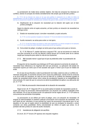 11
La ponderación de males tiene carácter objetivo. Se trata de comparar los intereses en
conflicto, siendo el concepto de interés sensiblemente más amplio que el del bien jurídico.
Ej. 17.15: Así se discuten los casos en los que para justificar la realización de un delito de tráfico de
estupefacientes o de robo se alega la paupérrima situación económica del autor – la jurisprudencia tiene a excluir en
este tipo de situaciones el estado de necesidad pues considera más grave el daño causado con el tráfico de drogas-.
b) Clasificación de la situación de necesidad por la relación del sujeto con el bien
jurídico protegido:
Según la relación entre el sujeto actuante y el bien jurídico en situación de necesidad se
distingue entre:
i) Estado de necesidad propio: coinciden necesitado y sujeto actuante.
Ej. 17.16: Los dos supuestos recogidos en el ejemplo 17.10 son de estado de necesidad propio.
ii) Auxilio necesario: se actúa para evitar un mal ajeno.
Ej. 17.17: el caso del médico que extirpa un riñón para trasplantarlo a un tercero recogido en los ejemplos
17.11 y 13, es un causo de auxilio necesario, siempre que se den sus requisitos.
iii) Comunidad de peligro: el peligro es tanto para el que actúa como para un tercero.
Ej. 17.18: Marcos P. capitán del barco carguero P.M., que se encuentra en medio de
una gran tormenta en el mar de Alborán ordena lanzar por la borda parte de la valiosa
carga que transporta para salvar la vida de los tripulantes.
2.1.2. Mal causado menor o igual que el que se pretendía evitar: la ponderación de
males.
El segundo de los requisitos que distingue el CP para apreciar la eximente de estado de
necesidad hace referencia a la magnitud del mal que amenaza. La aplicación del estado de
necesidad supone por tanto que el mal causado sea igual o menor que el que se trataba de
evitar.
En el caso de que llevaba a cabo la ponderación de males, estemos ante un conflicto de
intereses desiguales, la eximente actuará como causa de justificación, siendo lícita la conducta
si se da el resto de requisitos; en caso de que se trate de un conflicto de intereses iguales el
estado de necesidad podrá actuar como causa de exculpación basada en la inexigibilidad de
otra conducta. En caso de que no concurra se abrirá la posibilidad de aplicar una atenuante del
art. 21.1ª CP.
2.1.3. Falta de provocación intencionada de la situación de necesidad.
Según el art. 20. 5º. Segundo CP no se podrá aplicar el estado de necesidad cuando el
sujeto que actúa ha provocado intencionadamente una situación de conflicto insalvable entre
dos intereses. Por lo que se podrá acudir a la aplicación de las reglas del art. 21.1ª CP sobre la
concurrencia de eximentes incompletas.
La provocación no se refiere por tanto al peligro, sino a la situación de necesidad. Al
exigirse la intencionalidad no bastará cualquier provocación de la situación de necesidad, sino
que habrá de ser voluntaria, lo que excluye los casos de provocación imprudente pero no así
aquellos en los que el sujeto previó la posibilidad de que se produjera la situación y actuó
contando con dicha posibilidad. Dicha voluntariedad se refiere al sujeto que actúa, no al
portador del bien jurídico en caso de auxilio necesario.
2.1.3. Inexistencia de obligación de sacrificio.
En el art. 20. 5º Tercero CP aparece otro requisito negativo:
 