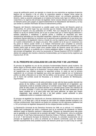 19
causa de justificación penal, por ejemplo si a través de una costumbre se regulase el ejercicio
legítimo de un derecho o de un oficio, la costumbre pasaría a integrar dicha causa de
justificación convirtiéndose así en fuente del Derecho penal. Los principios generales del
derecho, dada su posición postergada en el sistema de fuentes (solo rigen en defecto de ley o
costumbre) y la vigencia del principio de legalidad, tienen escasa eficacia como fuente directa
en Derecho penal, pero juegan un papel fundamental en la interpretación del Derecho y no hay
que olvidar su carácter informador de todo el ordenamiento jurídico.
Respecto del Derecho internacional su posible papel como fuente del Derecho penal es
controvertido. En primer lugar hay que recordar que los tratados internacionales solo tienen
vigencia en España una vez publicados en el BOE. Pero aun después de su publicación el
tratado no es ley en sentido formal, por lo que no podrá crear por sí mismo figuras delictivas o
estados peligrosos o establecer o agravar penas o medidas de seguridad que sean
directamente aplicables por los tribunales españoles. Además lo cierto es que los tratados que
establecen figuras delictivas no contienen por lo general la pena aplicable por lo que tienen que
ser incorporados a la legislación interna a través de una ley orgánica que introduzca la figura
en nuestro ordenamiento y le asigne una pena. Otra cuestión es la de que en ocasiones una
ley penal en blanco puede remitir a un tratado internacional para completar la conducta
prohibida. La costumbre internacional también forma parte del ordenamiento español y en tal
sentido podrá jugar el mismo papel como posible fuente de Derecho penal que dimos a la
costumbre en general, no pudiendo por sí misma establecer delitos, ni penas, por la vigencia
del principio de legalidad, tal y como ha reconocido el Tribunal Supremo (STS 01/10/2007), ni
afectar de cualquier otra manera a derechos fundamentales, por la reserva de ley orgánica que
impone el art. 81 CE.
IV. EL PRINCIPIO DE LEGALIDAD DE LOS DELITOS Y DE LAS PENAS
El principio de legalidad es uno de los principios fundamentales Derecho penal moderno. Se
define según la fórmula nullum crimen nulla poena sine previa lege (no hay delito ni pena sin
ley previa) y tiene su origen en la Ilustración. Aunque existen en la historia otros precedentes
de regulaciones que intentan preservar la seguridad jurídica, lo cierto es que la primera
explicación de un principio de legalidad que aúna ese aspecto material con un fundamento
político se debe a Beccaria en su obra “De los delitos y de las penas”, en la que influenciado
por la teoría del contrato social de Rousseau y la división de poderes de Montesquieu,
argumentaba:
“La primera consecuencia de estos principios es que sólo las leyes pueden decretar las
penas de los delitos, y esta autoridad debe residir únicamente en el legislador, que
representa a toda la sociedad unida por el contrato social. Ningún magistrado (que es
parte de ella) puede con justicia decretar a su voluntad penas contra otro individuo de
la misma sociedad. Y como una pena extendida más allá del límite señalado por las
leyes contiene en sí la pena justa más otra pena adicional, se sigue que ningún
magistrado, bajo pretexto de celo o de bien público, puede aumentar la pena
establecida contra un ciudadano delincuente”.
El principio de legalidad fue introducido en diversas declaraciones de Derechos humanos del
siglo XVIII, y a lo largo del s. XIX se recogió en casi todos los códigos penales europeos y en
muchas constituciones. Esta tradición se quebró sin embargo con los regímenes totalitarios del
s. XX y el principio de legalidad desapareció de los códigos penales soviético y nazi.
La Declaración Universal de los Derechos Humanos de 1948, en su artículo 11.2 establece:
"Nadie será condenado por actos u omisiones que en el momento de cometerse no fueran
delictivos según el Derecho nacional o internacional. Tampoco se impondrá pena más grave
que la aplicable en el momento de la comisión del delito". Esta afirmación, cómo la contenida
en el artículo 15 del Pacto Internacional de Derechos Civiles y Políticos, redactado en 1955, y
en el art. 7 del Convenio Europeo de Derechos Humanos, no coinciden exactamente con el
principio de legalidad tal y como se entiende en el derecho continental, pues las mismas
admiten expresamente otras posibles fuentes del Derecho penal que no sean la ley en sentido
 