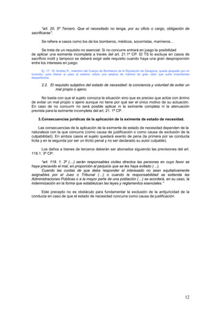 12
“art. 20. 5º Tercero. Que el necesitado no tenga, por su oficio o cargo, obligación de
sacrificarse”.
Se refiere a casos como los de los bomberos, médicos, socorristas, marineros…
Se trata de un requisito no esencial. Si no concurre entrará en juego la posibilidad
de aplicar una eximente incompleta a través del art. 21.1ª CP. El TS lo excluye en casos de
sacrificio inútil y tampoco se deberá exigir este requisito cuando haya una gran desproporción
entre los intereses en juego.
Ej. 17. 19: Andrés R., miembro del Cuerpo de Bomberos de la Diputación de Zaragoza, queda atrapado por un
incendio; para liberar el paso al exterior utiliza una estatua de mármol de gran valor que sufre importantes
desperfectos.
2.2. El requisito subjetivo del estado de necesidad: la conciencia y voluntad de evitar un
mal propio o ajeno.
No basta con que el sujeto conozca la situación sino que es preciso que actúe con ánimo
de evitar un mal propio o ajeno aunque no tiene por qué ser el único motivo de su actuación.
En caso de no concurrir no será posible aplicar ni la eximente completa ni la atenuación
prevista para la eximente incompleta del art. 21. 1ª CP.
3.Consecuencias jurídicas de la aplicación de la eximente de estado de necesidad.
Las consecuencias de la aplicación de la eximente de estado de necesidad dependen de la
naturaleza con la que concurra (como causa de justificación o como causa de exclusión de la
culpabilidad). En ambos casos el sujeto quedará exento de pena (la primera por se conducta
lícita y en la segunda por ser un ilícito penal y no ser declarado su autor culpable).
Los daños a bienes de terceros deberán ser abonados siguiendo las previsiones del art.
118.1. 3ª CP:
“art. 118. 1. 3ª (…) serán responsables civiles directos las personas en cuyo favor se
haya precavido el mal, en proporción al perjuicio que se les haya evitado (…).
Cuando las cuotas de que deba responder el interesado no sean equitativamente
asignables por el Juez o Tribunal (…) o cuando la responsabilidad se extienda las
Administraciones Públicas o a la mayor parte de una población (…) se acordará, en su caso, la
indemnización en la forma que establezcan las leyes y reglamentos esenciales.”
Este precepto no es obstáculo para fundamentar la exclusión de la antijuricidad de la
conducta en caso de que el estado de necesidad concurra como causa de justificación.
 