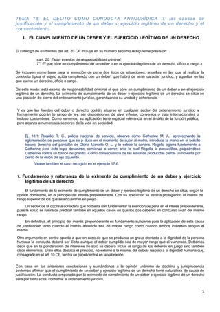 1
TEMA 18: EL DELITO COMO CONDUCTA ANTIJURÍDICA II: las causas de
justificación y el cumplimiento de un deber o ejercicio legítimo de un derecho y el
consentimiento.
1. EL CUMPLIMIENTO DE UN DEBER Y EL EJERCICIO LEGÍTIMO DE UN DERECHO
El catálogo de eximentes del art. 20 CP incluye en su número séptimo la siguiente previsión:
«art. 20. Están exentos de responsabilidad criminal:
7°. El que obre en cumplimiento de un deber o en el ejercicio legítimo de un derecho, oficio o cargo.»
Se incluyen como base para la exención de pena dos tipos de situaciones: aquellas en las que al realizar la
conducta típica el sujeto actúa cumpliendo con un deber, que habrá de tener carácter jurídico, y aquellas en las
que ejerce un derecho, oficio o cargo.
De este modo: está exento de responsabilidad criminal el que obre en cumplimiento de un deber o en el ejercicio
legítimo de un derecho. La eximente de cumplimiento de un deber y ejercicio legítimo de un derecho se sitúa en
una posición de cierre del ordenamiento jurídico, garantizando su unidad y coherencia.
Y es que las fuentes del deber o derecho podrán situarse en cualquier sector del ordenamiento jurídico y
formalmente podrán te rango de ley, ser disposiciones de nivel inferior, convenios o trata internacionales o
incluso costumbres. Como veremos, su aplicación tiene especial relevancia en el ámbito de la función pública,
pero alcanza a numerosos sectores de la vida en sociedad.
Ej. 18.1: Rogelio R. C., policía nacional de servicio, observa como Catherine M. A., aprovechando la
aglomeración de personas que se p duce en el momento de subir al metro, introduce la mano en el bolsillo
trasero derecho del pantalón de Gloria Marcela O. L. y le extrae la cartera. Rogelio agarra fuertemente a
Catherine pero ésta logra desasirse, comienza a correr, ante lo cual Rogelio la zancadillea, golpeándose
Catherine contra un banco de granito. Corno consecuencia de las lesiones producidas pierde un noventa por
ciento de la visión del ojo izquierdo.
Véase también el caso recogido en el ejemplo 17.6.
1. Fundamento y naturaleza de la eximente de cumplimiento de un deber y ejercicio
legítimo de un derecho
El fundamento de la eximente de cumplimiento de un deber y ejercicio legítimo de un derecho se sitúa, según la
opinión dominante, en el principio del interés preponderante. Con su aplicación se estaría protegiendo el interés de
rango superior de los que se encuentran en juego.
Un sector de la doctrina considera que no basta con fundamentar la exención de pena en el interés preponderante,
pues la licitud se habrá de predicar también en aquellos casos en que los dos deberes en concurso sean del mismo
rango.
En definitiva, el principio del interés preponderante es fundamento suficiente para la aplicación de esta causa
de justificación tanto cuando el interés atendido sea de mayor rango como cuando ambos intereses tengan el
mismo.
Otro argumento en contra apunta a que en caso de que se produzca un grave atentado a la dignidad de la persona
humana la conducta deberá ser ilícita aunque el deber cumplido sea de mayor rango que el vulnerado. Debemos
decir que en la ponderación de intereses no solo se deberá incluir el rango de los deberes en juego sino también
otros elementos. Entre ellos destaca el principio, no externo a la misma, del debido respeto a la dignidad humana que,
consagrado en el art. 10 CE, tendrá un papel central en la valoración.
Con base en las anteriores conclusiones y sumándonos a la opinión unánime de doctrina y jurisprudencia
podemos afirmar que el cumplimiento de un deber y ejercicio legítimo de un derecho tiene naturaleza de causa de
justificación: La conducta amparada por la eximente de cumplimiento de un deber o ejercicio legítimo de un derecho
será por tanto lícita, conforme al ordenamiento jurídico.
 