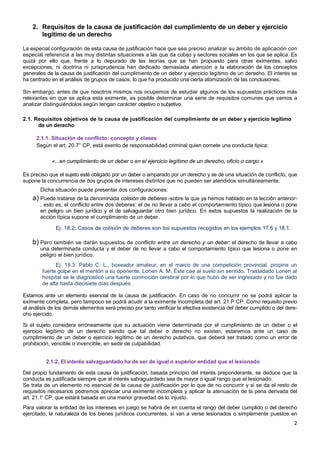 2
2. Requisitos de la causa de justificación del cumplimiento de un deber y ejercicio
legítimo de un derecho
La especial configuración de esta causa de justificación hace que sea preciso analizar su ámbito de aplicación con
especial referencia a las muy distintas situaciones a las que da cobijo y sectores sociales en los que se aplica. Es
quizá por ello que, frente a lo depurado de las teorías que se han propuesto para otras eximentes, salvo
excepciones, ni doctrina ni jurisprudencia han dedicado demasiada atención a la elaboración de los conceptos
generales de la causa de justificación del cumplimiento de un deber y ejercicio legítimo de un derecho. El interés se
ha centrado en el análisis de grupos de casos, lo que ha producido una cierta atomización de las conclusiones.
Sin embargo, antes de que nosotros mismos nos ocupemos de estudiar algunos de los supuestos prácticos más
relevantes en que se aplica esta eximente, es posible determinar una serie de requisitos comunes que vamos a
analizar distinguiéndolos según tengan carácter objetivo o subjetivo.
2.1. Requisitos objetivos de la causa de justificación del cumplimiento de un deber y ejercicio legítimo
de un derecho
2.1.1. Situación de conflicto: concepto y clases
Según el art. 20.7° CP, está exento de responsabilidad criminal quien cornete una conducta típica:
«...en cumplimiento de un deber o en el ejercicio legítimo de un derecho, oficio o cargo.»
Es preciso que el sujeto esté obligado por un deber o amparado por un derecho y se dé una situación de conflicto, que
supone la concurrencia de dos grupos de intereses distintos que no pueden ser atendidos simultáneamente.
Dicha situación puede presentar dos configuraciones:
a) Puede tratarse de la denominada colisión de deberes -sobre la que ya hemos hablado en la lección anterior-
, esto es, el conflicto entre dos deberes: el de no llevar a cabo el comportamiento típico que lesiona o pone
en peligro un bien jurídico y el de salvaguardar otro bien jurídico. En estos supuestos la realización de la
acción típica supone el cumplimiento de un deber.
Ej. 18.2: Casos de colisión de deberes son los supuestos recogidos en los ejemplos 17.6 y 18.1.
b) Pero también se darán supuestos de conflicto entre un derecho y un deber: el derecho de llevar a cabo
una determinada conducta y el deber de no llevar a cabo el comportamiento típico que lesiona o pone en
peligro el bien jurídico.
Ej. 18.3: Pablo C. L., boxeador amateur, en el marco de una competición provincial, propina un
fuerte golpe en el mentón a su oponente, Lorien A. M. Éste cae al suelo sin sentido. Trasladado Lorien al
hospital se le diagnosticó una fuerte conmoción cerebral por lo que hubo de ser ingresado y no fue dado
de alta hasta diecisiete días después.
Estamos ante un elemento esencial de la causa de justificación. En caso de no concurrir no se podrá aplicar la
eximente completa, pero tampoco se podrá acudir a la eximente incompleta del art. 21.P CP. Como requisito previo
al análisis de los demás elementos será preciso por tanto verificar la efectiva existencia del deber cumplido o del dere-
cho ejercido.
Si el sujeto considera erróneamente que su actuación viene determinada por el cumplimiento de un deber o el
ejercicio legítimo de un derecho siendo que tal deber o derecho no existen, estaremos ante un caso de
cumplimiento de un deber o ejercicio legítimo de un derecho putativos, que deberá ser tratado como un error de
prohibición, vencible o invencible, en sede de culpabilidad.
2.1.2. El interés salvaguardado ha de ser de igual o superior entidad que el lesionado
Del propio fundamento de esta causa de justificación, basada principio del interés preponderante, se deduce que la
conducta es justificada siempre que el interés salvaguardado sea de mayor o igual rango que el lesionado.
Se trata de un elemento no esencial de la causa de justificación por lo que de no concurrir y si se da el resto de
requisitos necesarios podremos apreciar una eximente incompleta y aplicar la atenuación de la pena derivada del
art. 21.1' CP, que estará basada en una menor gravedad de lo injusto.
Para valorar la entidad de los intereses en juego se habrá de en cuenta el rango del deber cumplido o del derecho
ejercitado, la naturaleza de los bienes jurídicos concurrentes, si van a verse lesionados o simplemente puestos en
 