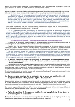 3
peligro, el grado de peligro, la gravedad e irreparabilidad de la lesión, el desvalor de la conducta o si existe una
grave infracción del principio del debido respeto a la dignidad persona humana.
En caso de que el sujeto actúe en salvaguarda del interés de superior entidad su conducta será lícita. Si se trata de
intereses del mismo rango, la realización de cualquiera de las conductas producirá el mismo efecto de licitud.
Ej. 18.4: Mario A. C., miembro de los servicios de Protección del Ayuntamiento de Palencia, es parte
del operativo de seguridad de un concierto que la banda de rock Miss Diciembre ofrece en el pabellón de
deportes de la localidad. Al salir al escenario el bajista del grupo, Pietro L., se produce una avalancha
en las primeras filas. Al verse atrapados contra una valla, varios asistentes quedan tendidos en el suelo
con aparentes signos de parada cardiaca. En este supuesto Mario cumplirá con su deber de asistencia
atienda a la víctima que atienda, aunque ello, obviamente, suponga desatender a las demás.
El desvalor de la conducta es parte de la valoración del rango de los intereses en juego, esto es, este extremo habrá
de ser incluido y ponderación de los mismos y no tras ella.
Ej. 18.5: Se suelen mencionar como ejemplos de preponderancia del deber de omisión sobre el de acción
casos como el del testigo de Jehová al que se le trasfunde sangre o el del médico que solo puede salvar la vida de su
paciente extirpándole un riñón a quien no ha dado su consentimiento. En ambos casos se trata de situaciones
complejas en las que la determinación del interés más elevado no depende única ni principalmente del carácter
activo u omisivo del comportamiento, sino en la concurrencia de otros elementos como el principio del debido
respeto a la dignidad de la persona humana.
2.1.3. Cumplimiento del deber o ejercicio del derecho de modo ajustado a su contenido
La ejecución de la conducta típica amparada por la causa de justificación del cumplimiento de un deber o
ejercicio legítimo de un derecho debe ajustarse a las características de los mismos.
Para ello, junto a las circunstancias del caso concreto, deberemos analizar las normas que regulan el concreto
ámbito del que deriva el deber o derecho. Al analizar distintos casos de aplicación de esta causa de justificación, será
preciso acudir a otras ramas del ordenamiento jurídico, con las dificultades interpretativas que ello puede causar.
Ej. 18.6: Volviendo al ejemplo 18.1, imaginemos que en la misma situación, Catherine M. A. cae al suelo sin
hacerse mal alguno y Rogelio R. C., para asegurar su detención, se abalanza sobre ella y con un objeto
contundente que allí encuentra le golpea repetidamente en la cabeza, causándole las lesiones señaladas más
arriba. Si se establece que ha habido un exceso en la actuación de Rogelio, se podrá plantear la aplicación
de la correspondiente eximente incompleta del art. 21.1
a
CP.
2.2. El requisito subjetivo de la causa de justificación de cumplimiento de un deber y ejercicio legítimo
de un derecho: la conciencia y voluntad de actuar en cumplimiento de un deber o en ejercicio
legítimo de un derecho
No basta con que concurran objetivamente los requisitos que hemos señalado hasta el momento. Además, el sujeto
debe conocer la existencia del deber o derecho y debe actuar con voluntad de que está cumpliendo o ejerciendo
legítimamente el mismo. Al igual que en el resto de causas de justificación analizadas, es posible que dicho elemento
subjetivo venga acompañado por otro tipo de intenciones o ánimos.
En este caso estamos ante un requisito esencial de la causa de justificación, por lo que si no concurre no podremos
aplicar ni la eximente completa ni la incompleta.
3. Consecuencias jurídicas de la aplicación de la causa de justificación del
cumplimiento de un deber y ejercicio legítimo de un derecho
La aplicación de la causa de justificación del cumplimiento de un deber y ejercicio legítimo de un derecho trae consigo
la licitud de la conducta típica y la exclusión tanto de la responsabilidad penal como de la civil derivada del delito. El
sujeto habrá actuado de un modo acorde al ordenamiento jurídico y el análisis jurídico penal habrá concluido.
Las posibles responsabilidades civiles por daños a bienes de terceros no derivarán de la comisión de un delito sino
de los principios de enriquecimiento injusto y gestión de negocios ajenos.
4. Aplicación práctica de la causa de justificación del cumplimiento de un deber y
ejercicio legítimo de un derecho
Dentro de los distintos requisitos de esta causa de justificación, el análisis se centrará principalmente en las
características de los deberes y derechos concurrentes y los límites en su ejercicio.
 