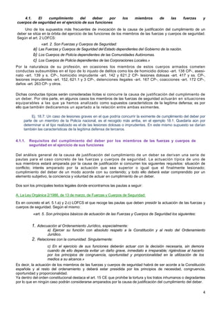 4
4.1. El cumplimiento del deber por los miembros de las fuerzas y
cuerpos de seguridad en el ejercicio de sus funciones
Uno de los supuestos más frecuentes de invocación de la causa de justificación del cumplimiento de un
deber se sitúa en la órbita del ejercicio de las funciones de los miembros de las fuerzas y cuerpos de seguridad.
Según el art. 2 LOFCS:
«art. 2. Son Fuerzas y Cuerpos de Seguridad:
a) Las Fuerzas y Cuerpos de Seguridad del Estado dependientes del Gobierno de la nación.
b) Los Cuerpos de Policía dependientes de las Comunidades Autónomas.
c) Los Cuerpos de Policía dependientes de las Corporaciones Locales.»
Por la naturaleza de su profesión, en ocasiones los miembros de estos cuerpos armados cometen
conductas subsumibles en el tipo de lo injusto de delitos como los de homicidio doloso -art. 138 CP-, asesi-
nato -art. 139 y s. CP-, homicidio imprudente -art. 142 y 621.2 CP- lesiones dolosas -art. 417 y ss. CP-,
lesiones imprudentes -art. 152, 621.1 y 3 CP-, detenciones ilegales -art. 167 CP-, coacciones -art. 172 CP-,
daños -art. 263 CP- y otros.
Dichas conductas típicas serán consideradas lícitas si concurre la causa de justificación del cumplimiento de
un deber. Por otra parte, en algunos casos los miembros de las fuerzas de seguridad actuarán en situaciones
equiparables a las que ya hemos analizado como supuestos característicos de la legítima defensa; es por
ello que también dedicaremos un apartado a la relación entre ambas eximentes.
Ej. 18.7: Un caso de lesiones graves en el que podría concurrir la eximente de cumplimiento del deber por
parte de un miembro de la Policía nacional, es el recogido más arriba, en el ejemplo 18.1. Quedaría aún por
determinar si el tipo realizado es el de las lesiones dolosas o imprudentes. En este mismo supuesto se darían
también las características de la legítima defensa de terceros.
4.1.1. Requisitos del cumplimiento del deber por los miembros de las fuerzas y cuerpos de
seguridad en el ejercicio de sus funciones
Del análisis general de la causa de justificación del cumplimiento de un deber se derivan una serie de
pautas para el caso concreto de las fuerzas y cuerpos de seguridad. La actuación típica de uno de
sus miembros estará amparada por la causa de justificación si concurren los siguientes requisitos: situación de
conflicto; interés amparado por la actuación que sea superior o igual que el finalmente lesionado;
cumplimiento del deber de un modo acorde con su contenido; y todo ello deberá estar comprendido por un
elemento subjetivo, la conciencia y voluntad de actuar en cumplimiento de un deber.
Dos son los principales textos legales donde encontramos las pautas a seguir:
A. La Ley Orgánica 2/1986, de 13 de marzo, de Fuerzas y Cuerpos de Seguridad:
Es en concreto el art. 5.1.a) y 2.c) LOFCS el que recoge las pautas que deben presidir la actuación de las fuerzas y
cuerpos de seguridad. Según el mismo:
«art. 5. Son principios básicos de actuación de las Fuerzas y Cuerpos de Seguridad los siguientes:
1. Adecuación al Ordenamiento Jurídico, especialmente:
a) Ejercer su función con absoluto respeto a la Constitución y al resto del Ordenamiento
Jurídico.
2. Relaciones con la comunidad. Singularmente:
c) En el ejercicio de sus funciones deberán actuar con la decisión necesaria, sin demora
cuando de ello dependa evitar un daño grave, inmediato e irreparable; rigiéndose al hacerlo
por los principios de congruencia, oportunidad y proporcionalidad en la utilización de los
medios a su alcance.»
Es decir, la actuación de los miembros de las fuerzas y cuerpos de seguridad habrá de ser acorde a la Constitución
española y al resto del ordenamiento y deberá estar presidida por los principios de necesidad, congruencia,
oportunidad y proporcionalidad.
Ya dentro del orden constitucional destaca el art. 15 CE que prohíbe la tortura y los tratos inhumanos o degradantes
por lo que en ningún caso podrán considerarse amparados por la causa de justificación del cumplimiento del deber.
 