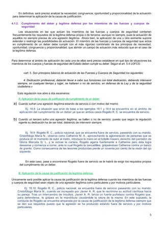 5
En definitiva, será preciso analizar la necesidad, congruencia, oportunidad y proporcionalidad de la actuación
para determinar la aplicación de la causa de justificación.
4.1.2. Cumplimiento del deber y legítima defensa por los miembros de las fuerzas y cuerpos de
seguridad
Las situaciones en las que actúan los miembros de las fuerzas y cuerpos de seguridad contienen
frecuentemente los requisitos de la legítima defensa propia o de terceros -aunque no siempre, pues la actuación de
aquéllos no siempre precisa de una agresión ilegítima-. Ahora bien, la aplicación de una u otra eximente supone
extender o restringir las posibilidades de actuación. El miembro de las fuerzas y cuerpos de seguridad que actúa
en cumplimiento de un deber debe cumplir con el más riguroso combinado de los principios de necesidad,
oportunidad, congruencia y proporcionalidad, que abrirán un campo de actuación más reducido que en el caso de
la legítima defensa.
Para determinar el ámbito de aplicación de cada una de ellas será preciso establecer en qué tipo de situaciones los
miembros de los cuerpos y fuerzas de seguridad del Estado deben cumplir su deber. Según el art. 5.4 LOFCS:
«art. 5. Son principios básicos de actuación de las Fuerzas y Cuerpos de Seguridad los siguientes:
4. Dedicación profesional, deberán llevar a cabo sus funciones con total dedicación, debiendo intervenir
siempre, en cualquier tiempo y lugar, se hallaren o no de servicio, en defensa de la Ley y de la seguridad
ciudadana.»
Esta regulación nos abre a dos escenarios:
A. Aplicación de la causa de justificación de cumplimiento de un deber:
a) Cuando sufran una agresión ilegítima estando de servicio o con motivo del mismo.
Ej. 18.8: La situación que sirve de base a los ejemplos 18.1 y 18.4 se encuentra en el ámbito de
aplicación del cumplimiento de un deber ya que en ambos casos Rogelio R. C. se encuentra de servicio.
b) Cuando un tercero sufra una agresión ilegítima, se hallen o no de servicio, puesto que según la regulación
vigente su dedicación ha de ser total, debiendo de intervenir siempre.
Ej. 18.9: Rogelio R. C., policía nacional, que se encuentra fuera de servicio, paseando con su marido,
Cristofólogo María N., observa como Catherine M. A., aprovechando la aglomeración de personas que se
produce en el momento de subir al metro, introduce la mano en el bolsillo trasero derecho del pantalón de
Gloria Marcela Q. L. y le extrae la cartera. Rogelio agarra fuertemente a Catherine pero ésta logra
desasirse y comienza a correr, ante lo cual Rogelio la zancadillea, golpeándose Catherine contra un banco
de granito. Como consecuencia de las lesiones producidas pierde un noventa por ciento de la visión del ojo
izquierdo.
En este caso, pese a encontrarse Rogelio fuera de servicio se le habrá de exigir los requisitos propios
del cumplimiento de un deber.
B. Aplicación de la causa de justificación de legítima defensa:
Únicamente será posible aplicar la causa de justificación de la legítima defensa cuando los miembros de las fuerzas
y cuerpos de seguridad sean objeto de una agresión ilegítima como particulares y por motivos particulares.
Ej. 18.10: Rogelio R. C., policía nacional, se encuentra fuera de servicio paseando con su marido,
Cristofólogo María N., cuando es increpado por Javier A. R. que le recrimina su actitud cariñosa hacia
su pareja. Tras un intercambio de insultos, Javier A. R. lanza un fuerte puñetazo contra Rogelio que,
para defenderse, le golpea en la mandíbula causándole la rotura de la misma. En este supuesto, la
conducta de Rogelio se encuentra amparada por la causa de justificación de la legítima defensa siempre que
se den sus requisitos puesto que la agresión se ha producido estando fuera de servicio y por motivos
particulares.
 