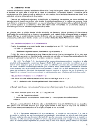 6
4.2. La obediencia debida
No existe una referencia expresa a la obediencia debida en el Código penal vigente. Se trata de situaciones en las que
la actuación del sujeto tiene su origen en un deber de obediencia a una instancia superior. En caso de que el
cumplimiento de dicho deber suponga la realización de una conducta típica, la obediencia debida nos situará en la
órbita de la eximente del cumplimiento de un deber.
Para que sea posible aplicar la causa de justificación se deberán dar los requisitos que hemos señalado con
carácter general: situación de conflicto entre el deber de obediencia y el deber de no realizar una conducta típica;
que el interés amparado por la actuación sea superior o igual que el finalmente lesionado; cumplimiento del deber
de un modo ajustado a su contenido; y todo ello deberá estar comprendido por un elemento subjetivo, la
conciencia y voluntad de actuar en cumplimiento de un deber.
En cualquier caso, es preciso señalar que los supuestos de obediencia debida amparados por la causa de
justificación del cumplimiento de un deber son excepcionales en la mayoría de las esferas de la vida en sociedad.
Resulta difícil que el cumplimiento de una orden de llevar a cabo una conducta típica pueda ser justificado. Se ha
analizado tal posibilidad en distintos ámbitos como el familiar, el laboral o el de la Administración pública.
4.2.1. La obediencia debida en el ámbito familiar
El deber de obediencia en el ámbito familiar tiene su base legal en el art. 155.1° CC, según el cual
«art. 155. Los hijos deben:
1°. Obedecer a sus padres mientras permanezcan bajo su potestad...»
Es decir, los hijos no emancipados tienen el deber de obedecer las órdenes de sus padres. Ahora bien, para
que sea obligatoria una orden en el ámbito familiar es preciso que sea lícita, con lo que el campo de aplicación de
la causa de justificación del cumplimiento de un deber queda muy reducido.
Ej. 18.11: Piero Pablo P. S., de dieciséis años, provoca intencionadamente un incendio en la villa
alquilada en la que pasa las vacaciones. Su padre Pablo P. B., que se encuentra impedido en la cama
con un fuerte ataque de gota, le ordena que utilice una alfombra veneciana de gran valor para sofocar
las llamas. No existe otro medio para hacerlo y las vidas de ambos corren peligro. Finalmente el incendio
queda apagado pero la alfombra sufre daños irreparables. En este caso no será posible aplicar a Piero la
causa de justificación del estado de necesidad -pues no concurre el requisito de que la situación no
haya sido provocada intencionadamente por el sujeto que actúa- pero sí la de cumplimiento de un deber.
4.2.2. La obediencia debida en el ámbito laboral
En el ámbito laboral el deber de obediencia encuentra su base legal en el art. 5.c) ET:
«art. 5. Deberes laborales. Los trabajadores tienen como deberes básicos:
c) Cumplir las órdenes e instrucciones del empresario en el ejercicio regular de sus facultades directivas»-
En la misma dirección apunta el art. 54.2.b) ET, según el cual:
«art. 54. Despido disciplinario:
2. Se considerarán incumplimientos contractuales: b) La indisciplina o desobediencia en el
trabajo.»
De nuevo, para que la orden de llevar a cabo un comportamiento típico en el ámbito laboral sea obligatoria
será preciso que sea lícita, requisito que apoya expresamente el texto legal al exigir que las órdenes e
instrucciones del empresario se produzcan en el ejercicio regular de sus facultades.
Ej. 18.12: Retomemos el ejemplo 17.18, en el que Gonzalo L. L., capitán del barco carguero P. M., que se
encuentra en medio de una gran tormenta en el mar de Alborán, ordena lanzar por la borda parte de la carga.
Si quien recibe la orden es el marinero Sergio L. D., que ha provocado intencionadamente la situación de
necesidad al soltar las cuerdas que fijaban un camión volquete almacenado en la bodega, podremos aplicarle la
causa de justificación de cumplimiento de un deber aunque, como en el caso del ejemplo anterior, no sea posible
 