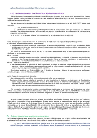7
aplicar el estado de necesidad por faltar uno de sus requisitos.
4.2.3. La obediencia debida en el ámbito de la Administración pública
Especialmente compleja es la configuración de la obediencia debida en el ámbito de la Administración. Existen
diversas fuentes de los deberes de obediencia a los superiores jerárquicos según la rama de la Administración
pública a la que nos refiramos.
Así, en el caso de los empleados públicos civiles, encuentra su fundamento en el art. 54.3 EBEP, según este
precepto:
«art. 54. Principios de conducta.
3. Obedecerán las instrucciones y órdenes profesionales de los superiores, salvo que constituyan una infracción
manifiesta del ordenamiento jurídico, en cuyo caso las pondrán inmediatamente en conocimiento de los órganos de
inspección procedentes.»
El art. 5.1.d) LOFCS, señala lo siguiente para los miembros de las fuerzas y cuerpos de seguridad:
«art. 5. Son principios básicos de actuación de los miembros de las Fuerzas y Cuerpos de Seguridad los siguientes:
1. Adecuación al Ordenamiento Jurídico, especialmente:
d) Sujetarse en su actuación profesional, a los principios de jerarquía y subordinación. En ningún caso, la obediencia debida
podrá amparar órdenes que entrañen la ejecución de actos que manifiestamente constituyan delito o sean contrarios a la
Constitución o a las Leyes.»
Por último, en el ámbito militar son los arts. 8 y 45 y ss. ROFA, especialmente el art. 48, los que delimitan los deberes de
obediencia en las fuerzas armadas:
«art. 8. Disciplina.
La disciplina, factor de cohesión que obliga a mandar con responsabilidad y a obedecer lo mandado, será practicada y
exigida en las Fuerzas Armadas como norma de actuación. Tiene su expresión colectiva en el acatamiento a la
Constitución y su manifestación individual en el cumplimiento de las órdenes recibidas.»
«art. 48. Límites de la obediencia.
Si las órdenes entrañan la ejecución de actos constitutivos de delito, en particular contra la Constitución y contra las
personas y bienes protegidos en caso de conflicto armado, el militar no estará obligado a obedecerlas. En todo caso
asumirá la grave responsabilidad de su acción u omisión.»
En el mismo sentido la Ley Orgánica 9/2011, de 27 de julio, de derechos y deberes de los miembros de las Fuerzas
Armadas, en vigor a partir del 1 de octubre 2011, señala:
«art. 6. Reglas de comportamiento del militar.
I. Las reglas esenciales que definen el comportamiento del militar son las siguientes:
Duodécima. Si las órdenes entrañan la ejecución de actos constitutivos de delito, en particular contra la Constitución y
contra las personas y bienes protegidos en caso de conflicto armado, el militar no estará obligado a obedecerlas y
deberá comunicarlo al mando superior inmediato de quien dio la orden por el conducto más rápido y eficaz. En todo
caso asumirá la grave responsabilidad de su acción u omisión.»
Por otra parte, más allá de las posibles responsabilidades disciplinarias, el funcionario que desobedece una orden
dictada por quien tiene competencia realizará los tipos delictivos de los arts. 410 y ss. CP o del art. 102 CPM. Es por ello de la
mayor trascendencia delimitar el alcance de las órdenes obligatorias en el seno de la Administración pública.
Al igual que en los casos anteriores en este ámbito todas las órdenes lícitas de llevar a cabo una conducta
típica serán obligatorias. Pero la particularidad de este sector es que la presunción de licitud de los actos del
Estado permite la existencia de órdenes ilícitas de obligado cumplimiento, de modo que su ejecución quedaría
amparada por la causa de justificación del cumplimiento de un deber. El límite a la obligatoriedad de estas
órdenes ilícitas lo proporcionan los primeros preceptos mencionados cuando excluyen el deber de obediencia
ante una infracción manifiesta del ordenamiento jurídico. Ello deriva en tres posibles situaciones:
A. Órdenes lícitas de llevar a cabo una conducta típica:
Las órdenes lícitas de llevar a cabo una conducta típica son obligatorias y, por lo tanto, podrán ser amparadas por
la causa de justificación del cumplimiento de un deber si concurre el resto de requisitos.
Ej. 18.13: Recuperando el caso del ejemplo 17.6 en el que tenía lugar una concentración no autorizada
ante la Embajada de Israel en Madrid, consideremos ahora la posibilidad de que Antonio B. R., miembro de
 
