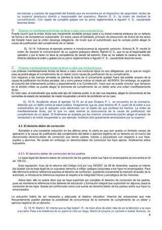 8
las fuerzas y cuerpos de seguridad del Estado que se encuentra en el dispositivo de seguridad, reciba de
su superior jerárquico directo y responsable del operativo, Ramón D. S., la orden de disolver la
concentración. Con objeto de cumplirla golpea con su porra reglamentaria a Agustín V. S., causándole
lesiones leves.
B. Órdenes no manifiestamente ilícitas de llevar a cabo una conducta típica:
Puede ocurrir que la orden ilícita sea meramente anulable porque pese a su licitud material adolezca de un defecto
de forma o de competencia subsanable. En estos casos el señalado principio de presunción de licitud de los actos
del Estado hace que la orden devenga obligatoria, de modo que el subordinado que la cumpla podrá alegar la
causa de justificación del cumplimiento de un deber.
Ej. 18.14: Volvamos al ejemplo anterior e introduzcamos la siguiente variación: Antonio B. R. recibe la
orden de disolver la concentración de su superior jerárquico directo, Ramón D. S., que no es el responsable del
operativo y por lo tanto no tiene la competencia de decidir tal extremo. Éste se ha saltado la cadena de mando.
Antonio obedece la orden y golpea con su porra reglamentaria a Agustín V. S., causándole lesiones leves.
C. Órdenes manifiestamente ilícitas de llevar a cabo una conducta típica:
Las órdenes manifiestamente ilícitas de llevar a cabo una conducta típica no son obligatorias, por lo que en ningún
caso se podrá alegar el cumplimiento de un deber como causa de justificación de su cumplimiento.
Con respecto a las fuerzas armadas se plantea la duda de si únicamente quedan fuera del posible amparo de la
causa de justificación los ilícitos penales, tal y como parece indicar el citado art. 48 ROFA. Sin embargo, su sujeción
al conjunto del ordenamiento jurídico y especialmente a la Constitución, hace que se pueda concluir que tampoco
en el ámbito militar se puede alegar la eximente de cumplimiento de un deber ante una orden manifiestamente
ilícita.
En todo caso, el subordinado que acata este tipo de órdenes podrá, si se dan sus requisitos, alegar la concurrencia de las
eximentes de estado de necesidad, de miedo insuperable o el error de prohibición en su caso.
Ej. 18.15: Acudiendo ahora al ejemplo 12.19, en el que Gustavo P. L. se encuentra en la comisaría,
detenido por un delito contra la salud pública. Imaginemos que es José Antonio M. Á. quien da la orden a sus
subordinados de que le apliquen unos electrodos con el objeto de que confiese los hechos. La orden es
manifiestamente ilícita, por lo que no cabe estimar la concurrencia de la causa de justificación del
cumplimiento de un deber. Si finalmente es acatada por los mismos, únicamente podrán alegar el estado de
necesidad o el miedo insuperable si, por ejemplo, hubieran sido gravemente amenazados por su superior.
4.3. El derecho-deber de corrección
Sometido a una constante reducción en los últimos arios, lo cierto es que aún queda un limitado campo de
aplicación a la causa de justificación del cumplimiento del deber o ejercicio legítimo de un derecho en el marco del
denominado derecho-deber de corrección que tienen padres, tutores y educadores con respecto a sus hijos,
pupilos y alumnos. No existe sin embargo un derecho-deber de corrección los hijos ajenos. Analicemos estos
supuestos.
4.3.1. El derecho-deber de corrección de los padres
La base legal del derecho-deber de corrección de los padres sobre sus hijos no emancipados se encuentra en el
art. 154 CC.
Esta regulación, fruto de la reforma del Código civil por Ley 54/2007, de 28 de diciembre, supone un intento
por acabar con la base legal de un supuesto derecho a infligir castigos corporales a los hijos no emancipados. Para
ello elimina la anterior referencia expresa al derecho de corrección, quedando únicamente la mención al auxilio de la
autoridad, e introduce la referencia expresa al respeto a la integridad física y psicológica de los menores.
Ahora bien, ello no quiere decir que se haya suprimido por completo el derecho de corrección de los padres,
pues se mantiene la referencia a los deberes de educación y formación integral que supondrán en algunos casos la
corrección de los hijos. Queda así conformado como una suerte de derecho-deber de los padres sobre sus hijos no
emancipados.
La actuación habrá de ser necesaria y adecuada al objetivo educativo. Veamos las actuaciones que más
frecuentemente pueden plantear la posibilidad de concurrencia de la eximente de cumplimiento de un deber y
ejercicio legítimo de un derecho.
Ej. 18.16: Martín I. M. intenta que su hija Isabel I. R., de trece años de edad, deje de ver la televisión y se vaya
a la cama. Pese a la insistencia de su padre la niña se niega. Martín le propina un cachete e Isabel, llorando, se
 