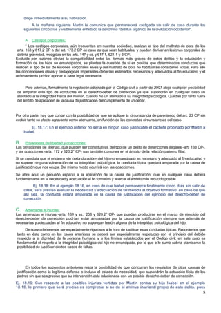 9
dirige inmediatamente a su habitación.
A la mañana siguiente Martín le comunica que permanecerá castigada sin salir de casa durante los
siguientes cinco días y visiblemente enfadado la denomina "detritus orgánico de la civilización occidental".
A. Castigos corporales:
° Los castigos corporales, aún frecuentes en nuestra sociedad, realizan el tipo del maltrato de obra de los
arts. 153 y 617.2 CP o del art. 173.2 CP en caso de que sean habituales, y pueden derivar en lesiones corporales de
distinta gravedad, recogidas en los arts. 147 y ss. y 617.1, 621.1 y 3 CP.
Excluida por razones obvias la compatibilidad entre las formas más graves de estos delitos y la educación y
formación de los hijos no emancipados, se plantea la cuestión de si es posible que determinadas conductas que
realicen el tipo de las de lesiones corporales leves y del maltrato de obra no habitual se consideren lícitas. Para ello
las concepciones éticas y pedagógicas imperantes deberían estimarlos necesarios y adecuados al fin educativo y el
ordenamiento jurídico aportar la base legal necesaria.
Pero además, formalmente la regulación adoptada por el Código civil a partir de 2007 aleja cualquier posibilidad
de amparar este tipo de conductas en el derecho-deber de corrección ya que supondrán en cualquier caso un
atentado a la integridad física del menor, cuando no un atentado a su integridad psicológica. Quedan por tanto fuera
del ámbito de aplicación de la causa de justificación del cumplimiento de un deber.
Por otra parte, hay que contar con la posibilidad de que se aplique la circunstancia de parentesco del art. 23 CP sin
excluir tanto su efecto agravante como atenuante, en función de las concretas circunstancias del caso.
Ej. 18.17: En el ejemplo anterior no sería en ningún caso justificable el cachete propinado por Martín a
Isabel.
B. Privaciones de libertad y coacciones:
Las privaciones de libertad, que pueden ser constitutivas del tipo de un delito de detenciones ilegales -art. 163 CP-,
y las coacciones -arts. 172 y 620.2° CP- son también comunes en el ámbito de la relación paterno filial.
Si se constata que el encierro -de corta duración- del hijo no emancipado es necesario y adecuado al fin educativo y
no supone ninguna vulneración de su integridad psicológica, la conducta típica quedará amparada por la causa de
justificación que nos ocupa. Del mismo modo ocurrirá con las coacciones.
Se abre aquí un pequeño espacio a la aplicación de la causa de justificación, que en cualquier caso deberá
fundamentarse en la necesidad y adecuación al fin formativo y abarcar el ámbito más reducido posible.
Ej. 18.18: En el ejemplo 18.16, en caso de que Isabel permanezca finalmente cinco días sin salir de
casa, será preciso evaluar la necesidad y adecuación de tal medida al objetivo formativo; en caso de que
así sea, la conducta estará amparada en la causa de justificación del ejercicio del derecho-deber de
corrección.
C. Amenazas e injurias:
Las amenazas e injurias -arts. 169 y ss., 208 y 620.2° CP- que puedan producirse en el marco de ejercicio del
derecho-deber de corrección podrían estar amparadas por la causa de justificación siempre que además de
necesarias y adecuadas al fin educativo no supongan lesión alguna de la integridad psicológica del hijo.
De nuevo deberemos ser especialmente rigurosos a la hora de justificar estas conductas típicas. Recordemos que
tanto en éste como en los casos anteriores se deberá ser especialmente respetuoso con el principio del debido
respecto a la dignidad de la persona humana y a los límites establecidos por el Código civil; en este caso es
fundamental el respeto a la integridad psicológica del hijo no emancipado, por lo que a lo sumo cabría plantearse la
posibilidad de justificar ciertos casos de faltas.
En todos los supuestos anteriores resta la posibilidad de que concurran los requisitos de otras causas de
justificación como la legítima defensa o incluso el estado de necesidad, que supondrán la actuación lícita de los
padres sin que sea preciso que su intervención esté relacionada con un posible derecho-deber de corrección.
Ej. 18.19: Con respecto a las posibles injurias vertidas por Martín contra su hija Isabel en el ejemplo
18.16, lo primero que será preciso es comprobar si se da el animus iniuriandi propio de este delito, pues
 