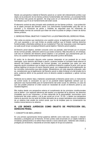 2
Desde una perspectiva material el Derecho penal es un sector del ordenamiento jurídico cuyo
objeto es la protección de los bienes jurídicos fundamentales del individuo y la sociedad frente
a las formas más graves de agresión. Se erige pues en un instrumento de control altamente
formalizado cuyo fin es el mantenimiento del orden social.
El elemento central de este concepto está constituido por los bienes jurídicos, cuya protección
es el objeto principal del Derecho penal. Los instrumentos fundamentales para ello son la
previsión y la imposición de penas y medidas de seguridad para los infractores de
determinadas normas de conducta que tratan de evitar la puesta en peligro o lesión de dichos
bienes jurídicos.
2. DERECHO PENAL OBJETIVO Y SUBJETIVO: LA LEGITIMACIÓN DEL DERECHO PENAL
Pero antes es preciso que resolvamos una cuestión previa: la legitimación del Derecho penal.
¿En qué supuestos y con qué límites es posible justificar que el Estado restrinja derechos
fundamentales y libertades públicas de sus ciudadanos? Para dar respuesta a este interrogante
se suele acudir al par conceptual Derecho penal objetivo / Derecho penal subjetivo.
El Derecho penal objetivo, también conocido como ius poenale, está formado por el conjunto
de las normas penales, definición sobre la que existe consenso. Más discutido es, sin embargo,
cuál sea el contenido del Derecho penal subjetivo o ius puniendi, que precisamente gira en
torno a la cuestión fundamental de la legitimidad del poder punitivo del Estado.
El centro de la discusión discurre entre quienes interpretan el ius puniendi de un modo
restringido, como derecho del Estado a penar y quienes amplían el concepto hasta abarcar el
derecho del Estado a establecer las normas penales. Los penalistas que optan por esta
segunda opción consideran que no basta con justificar el derecho a aplicar la pena, sino que es
preciso legitimar el recurso al mismo Derecho penal, con independencia de la legitimación de
los concretos instrumentos que éste emplee. Alineándonos con esta segunda propuesta, esto
es, considerando que la legitimación del Derecho penal no debe limitarse a la del empleo de la
pena, podemos definir el ius puniendi como el derecho estatal a establecer y aplicar normas
penales.
Partiendo de la anterior idea y habiendo caracterizado al Derecho penal como un instrumento
de control social, la conclusión es que el ius puniendi estará legitimado siempre que su
aplicación sea imprescindible para el mantenimiento del orden social. En definitiva, en caso de
que sea posible preservar el orden social sin necesidad de acudir al Derecho penal su uso
resultará ilegítimo.
Ello implica desde una perspectiva externa el cumplimiento de los principios constitucionales
que le atañen –con especial relevancia del respeto a la dignidad de la persona, los derechos
inviolables que le son inherentes y el libre desarrollo de la personalidad, reconocidos como
fundamento del orden político y de la paz social por el art. 10 CE– y desde una perspectiva
interna la asunción de una serie de límites derivados de su propia naturaleza como subsistema
de un sistema más amplio de control social, que ha de emplear para su conservación los
medios menos lesivos a su alcance.
III. LOS BIENES JURÍDICOS COMO OBJETO DE PROTECCIÓN DEL
DERECHO PENAL
1. CONCEPTO DE BIEN JURÍDICO
En una primera aproximación formal podemos definirlo como todo bien, situación o relación
deseados y protegidos por el Derecho. El bien jurídico está encarnado en un objeto material o
inmaterial, perteneciente a la esfera físico-natural o socio-cultural pero, habiendo sido creado y
protegido por el Derecho, trasciende al concreto objeto en el que se sustancia.
 