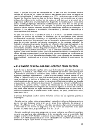 20
formal, lo que por otra parte es comprensible en un texto que aúna tradiciones jurídicas
distintas, en algunas de las cuales –el common law- pervive como fuente un derecho de
creación jurisprudencial. El principio de legalidad en el CEDH y en la jurisprudencia del Tribunal
Europeo de Derechos Humanos dista por lo tanto bastante del contenido que al mismo
atribuyen los ordenamientos jurídicos de los países de civil law, pues al prescindir de la
exigencia de ley formal se renuncia al contenido de garantía democrática que en países como
España se atribuye al principio a través de aquella exigencia. Se puede decir por tanto que los
textos internacionales han concluido por consagrar un "principio de juridicidad" centrado en
garantizar solo los aspectos materiales del principio de legalidad, aquellos que contribuyen a la
seguridad jurídica, exigiendo la accesibilidad, irretroactividad, y precisión o taxatividad de la
norma y prohibiendo la analogía.
Por otra parte tanto el art. 15 del PIDCP como el n. 2 del art. 7 del CEDH contienen una
excepción al principio de legalidad, al establecer que la consagración como derecho
fundamental de tal principio, sin embargo "no impedirá el juicio y el castigo de una persona
culpable de una acción o de una omisión que, en el momento de su comisión, constituía delito
según los principios generales del derecho reconocidos por las naciones civilizadas". La
finalidad de tal excepción era evitar demandas por infracción del principio de legalidad en los
juicios de los criminales de guerra celebrados tras las Segunda Guerra Mundial -aunque
también se ha aplicado a crímenes de guerra cometidos en otros contextos-. Estas previsiones
se configuran como auténticas excepciones -y por lo tanto son cuestionables- al principio de
legalidad, pues si bien es cierto que los principios generales del derecho forman parte de las
fuentes del Derecho internacional, lo que resulta más que discutibles es que dicha fuente sea
apta para la tipificación de delito y la determinación de las penas, al menos con las exigencias
de previsibilidad y taxatividad que al principio de legalidad ha atribuido la jurisprudencia del
TEDH.
V. EL PRINCIPIO DE LEGALIDAD EN EL DERECHO PENAL ESPAÑOL
El art. 9.3 de la Constitución española afirma que "la Constitución garantiza el principio de
legalidad" y el artículo 25.1 CE: “Nadie puede ser condenado por acciones u omisiones que en
el momento de producirse no constituyan delito o falta o infracción administrativa según la
legislación vigente en aquel momento”. A pesar de que el precepto habla de “legislación” y no
de Ley, el Tribunal Constitucional puso fin a la polémica que la interpretación de dicho término
había suscitado en la doctrina, al declarar que el principio de legalidad contenido en la CE
exige la existencia de una ley en sentido formal, anterior al hecho sancionado y que describa
un supuesto de hecho estrictamente determinado. A esta exigencia la ley en sentido formal se
la denomina la garantía formal, y además de relacionarse con el principio de jerarquía
normativa, responde al fundamento político del principio de legalidad: la libertad del ciudadano
solo podrá verse afectada por leyes elaboradas por el Parlamento que es quien tiene la
exclusiva competencia en el establecimiento de los delitos y las penas, garantizando así su
origen democrático.
El principio de legalidad penal en sentido formal se compone de las siguientes garantías o
subprincipios:
- Garantía criminal (nullum crimen sine previa lege): no puede considerarse delito una conducta
que no haya sido declarada como tal en una ley antes de su realización. Se recoge en el
artículo 1.1 del Código penal. También se extiende a los estados peligrosos (el presupuesto de
la imposición de una medida de seguridad), que no pueden ser declarados si no están
previstos en una ley previa, lo que se recoge en el art. 1.2. CP
- Garantía penal (nulla poena sine lege previa): no puede castigarse una infracción penal sino
con una pena que haya sido establecida en la ley con carácter previo a su comisión. Está
recogida en el art.2.1 CP. También se extiende a las medidas de seguridad, que no pueden
aplicarse a un estado peligroso salvo que hayan sido establecidas en una ley previamente a la
declaración de aquél, según dispone el citado artículo.
 