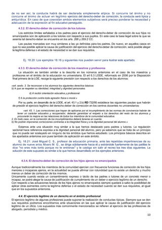 10
de no ser así, la conducta habrá de ser declarada simplemente atípica. Si concurre tal ánimo y no
concurre el ánimo de actuar en legítimo ejercicio del derecho-deber de corrección, la conducta será típica y
antijurídica. En caso de que coexistan ambos elementos subjetivos será preciso ponderar la necesidad y
adecuación de la expresión al fin educativo perseguido.
4.3.2. El derecho-deber de corrección de los tutores
Los estrictos límites señalados a los padres para el ejercicio del derecho-deber de corrección de sus hijos no
emancipados son de aplicación a los tutores con respecto a sus pupilos. En este caso la base legal sobre la que se
asienta tal derecho-deber se encuentra en los arts. 268 y 269.2 CC.
Las pautas marcadas son muy similares a las ya definidas para los padres. De nuevo, en aquellos casos en
que no sea posible aplicar la causa de justificación del ejercicio del derecho-deber de corrección, será posible alegar
la legítima defensa o el estado de necesidad si se dan sus requisitos.
Ej. 18.20: Los ejemplos 18.16 y siguientes nos pueden servir para ilustrar este apartado.
4.3.3. El derecho-deber de corrección de los maestros y profesores
La situación es también similar a la descrita en los números anteriores en el caso de los maestros y
profesores en el ámbito de la educación no universitaria. El art 6.3 LODE, reformado en 2006 por la Disposición
final primera de la LOE, recoge la siguiente previsión con respecto a los derechos de los alumnos:
«art. sexto. 3. Se reconocen a los alumnos los siguientes derechos básicos:
b) A que se respeten su identidad, integridad y dignidad personales.
d) A recibir orientación educativa y profesional.
f) A la protección contra toda agresión física o moral.»
Por su parte, en desarrollo de la LODE, el art. 43.1 y 2.b) RD 732/95 establece las siguientes pautas que habrán
de presidir el ejercicio legítimo del derecho-deber de corrección en los centros docentes no universitarios:
«art. 43. 1. Las correcciones que hayan de aplicarse por el incumplimiento de las normas de convivencia habrán de
tener un carácter educativo y recuperador, deberán garantizar el respeto a los derechos del resto de los alumnos y
procurarán la mejora en las relaciones de todos los miembros de la comunidad educativa.
2. En todo caso, en la corrección de los incumplimientos deberá tenerse en cuenta:
b) No podrán imponerse correcciones contrarias a la integridad física y a la dignidad personal del alumno.»
Estamos ante una situación muy similar a la que hemos destacado para padres y tutores. La regulación
sectorial hace referencia expresa a la dignidad personal del alumno, pero ya sabemos que se trata de un principio
que no puede ser soslayado en ninguno de los ámbitos que hemos estudiado. Los principios básicos descritos en
los apartados anteriores son pues también de aplicación en este ámbito.
Ej. 18.21: José Miguel C. S., profesor de educación primaria, ante las repetidas impertinencias de su
alumno de nueve arios Álvaro M. G., se dirige súbitamente hacia él y estirándole fuertemente de las patillas le
dice "no eres más tonto porque no te entrenas" y le castiga sin salir al recreo los tres días siguientes. La
solución de este supuesto es similar a la que hemos desarrollado en los ejemplos anteriores.
4.3.4. El derecho-deber de corrección de los hijos ajenos no emancipados
Aunque tradicionalmente los miembros de la comunidad ejercían con frecuencia funciones de corrección de los hijos
menores o incapaces ajenos, en la actualidad se puede afirmar con rotundidad que no existe un derecho y mucho
menos un deber de corrección de los mismos.
Únicamente cuando exista un consentimiento expreso o tácito de los padres o tutores de un concreto menor o
incapaz, se podrá alegar la causa de justificación de cumplimiento de un deber o ejercicio legítimo de un derecho.
Con respecto a las actuaciones lesivas de los hijos ajenos no emancipados siempre quedará a salvo la posibilidad de
aplicar otras eximentes como la legítima defensa o el estado de necesidad cuando se den sus requisitos, al igual
que en los supuestos anteriores.
4.4. El ejercicio legítimo de un derecho en el ámbito profesional
El ejercicio legítimo de algunas profesiones puede suponer la realización de conductas típicas. Siempre que se den
sus requisitos podremos encontrarnos ante situaciones en las que aplicar la causa de justificación del ejercicio
legítimo de un oficio. Los supuestos más comúnmente mencionados se refieren al ejercicio de las profesiones de
abogado, periodista y médico.
 