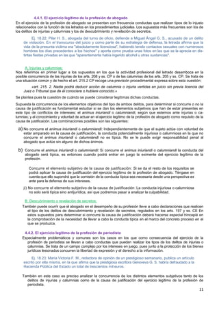 11
4.4.1. El ejercicio legítimo de la profesión de abogado
En el ejercicio de la profesión de abogado se presentan con frecuencia conductas que realizan tipos de lo injusto
relacionados con la función de los letrados en los procedimientos judiciales. Los supuestos más frecuentes son los de
los delitos de injurias y calumnias y los de descubrimiento y revelación de secretos.
Ej. 18.22: Pilar H. S., abogada del turno de oficio, defiende a Miguel Ángel G. S., acusado de un delito
de violación. En el transcurso del juicio y como parte de su estrategia de defensa, la letrada afirma que la
vida de la presunta víctima era "absolutamente licenciosa", habiendo tenido contactos sexuales con numerosos
hombres los días precedentes a los hechos" y aporta como prueba unas fotos en las que se la aprecia en dis-
tintas fiestas privadas en las que "aparentemente había ingerido alcohol u otras sustancias".
A. Injurias y calumnias:
Nos referimos en primer lugar a los supuestos en los que la actividad profesional del letrado desemboca en la
posible concurrencia de las injurias de los arts. 208 y ss. CP o de las calumnias de los arts. 205 y ss. CP. Se trata de
una situación común y de hecho el art. 215.2 CP recoge una previsión procedimental expresa sobre esta cuestión:
«art. 215. 2. Nadie podrá deducir acción de calumnia o injuria vertidas en juicio sin previa licencia del
Juez o Tribunal que de él conociere o hubiere conocido.»
Se plantea pues la cuestión de cuándo se puede considerar legítimas dichas conductas.
Supuesta la concurrencia de los elementos objetivos del tipo de ambos delitos, para determinar si concurre o no la
causa de justificación es fundamental estudiar si se dan los elementos subjetivos que han de estar presentes en
este tipo de conflictos de intereses: el animus iniuriandi o calumniandi, según que estemos ante injurias o ca-
lumnias; y el conocimiento y voluntad de actuar en el ejercicio legítimo de la profesión de abogado como requisito de la
causa de justificación. Las combinaciones posibles son las siguientes:
a) No concurre el animus iniuriandi o calumniandi: Independientemente de que el sujeto actúe con voluntad de
estar amparado en la causa de justificación, la conducta potencialmente injuriosa o calumniosa en la que no
concurre el animus iniuriandi o calumniandi no es típica. No se le puede exigir responsabilidad penal al
abogado que actúe sin alguno de dichos ánimos.
b) Concurre el animus iniuriandi o calumniandi: Si concurre el animus iniuriandi o calumniandi la conducta del
abogado será típica, es entonces cuando podrá entrar en juego la eximente del ejercicio legítimo de la
profesión.
Concurre el elemento subjetivo de la causa de justificación: Si se da el resto de los requisitos se
podrá aplicar la causa de justificación del ejercicio legítimo de la profesión de abogado. Téngase en
cuenta que ello supondrá que la comisión de la conducta típica sea necesaria desde una perspectiva ex
ante para la defensa de sus intereses.
ji) No concurre el elemento subjetivo de la causa de justificación: La conducta injuriosa o calumniosa
no solo será típica sino antijurídica, así que podremos pasar a analizar la culpabilidad.
B. Descubrimiento o revelación de secretos:
También puede ocurrir que el abogado en el desempeño de su profesión lleve a cabo declaraciones que realicen
el tipo de los delitos de descubrimiento y revelación de secretos, regulados en los arts. 197 y ss. CE En
estos supuestos para determinar si concurre la causa de justificación deberá hacerse especial hincapié en
la comprobación de la necesidad de llevar a cabo la conducta típica en el marco del concreto proceso en el
que se produzca.
4.4.2. El ejercicio legítimo de la profesión de periodista
Especialmente problemáticos y comunes son los casos en los que como consecuencia del ejercicio de la
profesión de periodista se llevan a cabo conductas que pueden realizar los tipos de los delitos de injurias o
calumnias. Se trata de un campo complejo por los intereses en juego, pues junto a la protección de los bienes
jurídicos lesionados concurren la libertad de expresión y el derecho a la información.
Ej. 18.23: María Victoria F. M., redactora de opinión de un prestigioso semanario, publica un artículo
escrito por ella misma, en la que afirma que la prestigiosa escritora Genoveva G. S. habría defraudado a la
Hacienda Pública del Estado un total de trescientos mil euros.
También en este caso es preciso analizar la concurrencia de los distintos elementos subjetivos tanto de los
delitos de injurias y calumnias como de la causa de justificación del ejercicio legítimo de la profesión de
periodista.
 