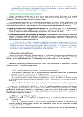 13
Ej. 18.26: A pesar del esfuerzo realizado por Miriam M. S., Jerónimo R. R. fallece como
consecuencia de la gravedad de las heridas que recibió en el accidente. El hecho de haberle extraído el
bazo, bien deberá ser considerado atípico, bien justificado.
B. Intervenciones médicas no curativas consentidas:
Existen intervenciones médicas que no tienen por si solas carácter curativo. Es el caso de la medicina
experimental, gran parte de los supuestos de la cirugía estética y transexual, de las esterilizaciones y de los casos de
trasplantes o transfusiones desde el punto de vista del donante.
En estos casos se realiza el tipo de los delitos dolosos de lesiones y es preciso encontrar el tratamiento penal
adecuado. Se plantea la aplicación de las causas de justificación del ejercicio legítimo de la profesión médica y del
consentimiento del ofendido. El Código penal incluye una previsión específica en este segundo supuesto.
a) Causa de justificación del consentimiento del ofendido: Tal y como recoge el art. 156 CP, el consentimiento
del ofendido exime de responsabilidad penal en casos de trasplantes, esterilizaciones y cirugía transexual
cuando se cumpla con los requisitos pertinentes -analizaremos esta eximente más abajo-.
b) Causa de justificación del ejercicio legítimo de la profesión. Se aplicará en el resto de supuestos. Para ello el
facultativo deberá estar legalmente habilitado, la intervención habrá de estar indicada y se habrá de realizar con
arreglo a las normas de la lex artis, será preciso contar con el consentimiento del paciente y deberá concurrir el
elemento subjetivo de la causa de justificación.
Ej. 18.27: José C. B., médico investigador de la industria farmacéutica B., inyecta a José Luis O. N. un
compuesto que se encuentra en fase de experimentación para la lucha contra la malaria. José Luis ha de ser
ingresado en un centro hospitalario víctima de fuertes dolores abdominales y es dado de alta a los cuarenta y
un días de internamiento. La conducta de José C. B. estará justificada en caso de que haya cumplido con los
requisitos que exige la normativa que regula este tipo de intervenciones.
C. Intervenciones médicas arbitrarias:
Cuando el tratamiento médico sea arbitrario, esto es, se produzca sin el consentimiento del paciente o de
sus representantes legales, también es posible que la conducta, que puede realizar el tipo del homicidio, las
lesiones o las coacciones, esté justificada. En estos casos el campo de actuación lícita es más restringido.
El ejercicio legítimo de la profesión médica tendrá cabida si nos encontramos en alguno de los supuestos
regulados en el art. 9.2 LAR Según este precepto:
«art. 9. Límites del consentimiento informado y consentimiento por representación.
2. Los facultativos podrán llevar a cabo las intervenciones clínicas indispensables en favor de la salud del paciente,
sin necesidad de contar con su consentimiento, en los siguientes casos:
a) Cuando existe riesgo para la salud pública a causa de razones sanitarias establecidas por la Ley...
b) Cuando existe riesgo inmediato grave para la integridad física o psíquica del enfermo y no es posible conseguir
su autorización, consultando, cuando las circunstancias lo permitan, a sus familiares o a las personas vinculadas de
hecho a él.»
Ej. 18.28: Dentro de este tipo de situaciones podemos incluir los casos de vacunaciones obligatorias.
Los arts. 1 a 3 de la Ley Orgánica 3/1986, de 14 de abril, de medidas especiales en materia de salud pública,
incluyen también la posibilidad de que las autoridades de las distintas Administraciones sanitarias tomen medidas
especiales de reconocimiento, tratamiento, hospitalización o control para proteger la salud pública y prevenir su
pérdida y deterioro. Con ello se abre un marco en el que se podrá aplicar, si se da el caso, la eximente de cumplimiento de
un deber o ejercicio legítimo de un derecho.
4.5. El derecho a la práctica del deporte
Mencionada en el art. 43.3 CE, la práctica del deporte constituye un derecho reconocido expresamente en el
art. 1.2 LD, según el cual:
«art. 1. 2. La práctica del deporte es libre y voluntaria. Como factor fundamental de la formación y del
desarrollo integral de la personalidad, constituye una manifestación cultural que será tutela- da y fomentada
por los poderes públicos del Estado.»
Es claro que por su importante componente físico, durante el ejercicio de muchas de sus modalidades se
 