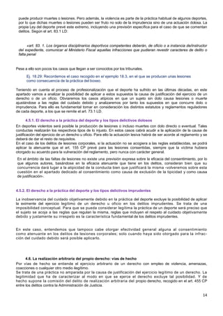 14
puede producir muertes o lesiones. Pero además, la violencia es parte de la práctica habitual de algunos deportes,
por lo que dichas muertes o lesiones pueden ser fruto no solo de la imprudencia sino de una actuación dolosa. La
propia Ley del deporte prevé este extremo, incluyendo una previsión específica para el caso de que se comentan
delitos. Según el art. 83.1 LD:
«art. 83. 1. Los órganos disciplinarios deportivos competentes deberán, de oficio o a instancia de/instructor
del expediente, comunicar al Ministerio Fiscal aquellas infracciones que pudieran revestir caracteres de delito o
falta penal
Pese a ello son pocos los casos que llegan a ser conocidos por los tribunales.
Ej. 18.29: Recordemos el caso recogido en el ejemplo 18.3, en el que se producen unas lesiones
como consecuencia de la práctica del boxeo.
Teniendo en cuenta el proceso de profesionalización que el deporte ha sufrido en las últimas décadas, en este
apartado vamos a analizar la posibilidad de aplicar a estos supuestos la causa de justificación del ejercicio de un
derecho o de un oficio. Obviaremos los casos atípicos en que un sujeto sin dolo causa lesiones o muerte
ajustándose a las reglas del cuidado debido y analizaremos por tanto los supuestos en que concurre dolo o
imprudencia. Para ello es fundamental tomar en consideración los distintos estatutos y reglamentos reguladores
de cada deporte, a los que se remite el art. 73.1 LD.
4.5.1. El derecho a la práctica del deporte y los tipos delictivos dolosos
En deportes violentos será posible la producción de lesiones o incluso muertes con dolo directo o eventual. Tales
conductas realizarán los respectivos tipos de lo injusto. En estos casos cabrá acudir a la aplicación de la causa de
justificación del ejercicio de un derecho u oficio. Para ello la actuación lesiva habrá de ser acorde al reglamento y se
deberá de dar el resto de requisitos.
En el caso de los delitos de lesiones corporales, si la actuación no se acogiera a las reglas establecidas, se podrá
aplicar la atenuante que el art. 155 CP prevé para las lesiones consentidas, siempre que la víctima hubiera
otorgado su acuerdo para la vulneración del reglamento, pero nunca con carácter general.
En el ámbito de las faltas de lesiones no existe una previsión expresa sobre la eficacia del consentimiento, por lo
que algunos autores, basándose en la eficacia atenuante que tiene en los delitos, consideran bien que su
concurrencia dará lugar a la atipicidad de la conducta bien que justificará la misma -volveremos sobre esta
cuestión en el apartado dedicado al consentimiento como causa de exclusión de la tipicidad y como causa
de justificación-.
4.5.2. El derecho a la práctica del deporte y los tipos delictivos imprudentes
La inobservancia del cuidado objetivamente debido en la práctica del deporte excluye la posibilidad de aplicar
la eximente del ejercicio legítimo de un derecho u oficio en los delitos imprudentes. Se trata de una
imposibilidad conceptual. Para que se pueda considerar legítima la práctica de un deporte será preciso que
el sujeto se acoja a las reglas que regulan la misma, reglas que incluyen el respeto al cuidado objetivamente
debido y justamente su irrespeto es la característica fundamental de los delitos imprudentes.
En este caso, entendemos que tampoco cabe otorgar efectividad general alguna al consentimiento
como atenuante en los delitos de lesiones corporales; solo cuando haya sido otorgado para la infrac-
ción del cuidado debido será posible aplicarlo.
4.6. La realización arbitraria del propio derecho: vías de hecho
Por vías de hecho se entiende el ejercicio arbitrario de un derecho con empleo de violencia, amenazas,
coacciones o cualquier otro medio ilegítimo.
Se trata de una práctica no amparada por la causa de justificación del ejercicio legítimo de un derecho. La
legitimidad que ha de caracterizar al modo en que se ejerce el derecho excluye tal posibilidad. Y de
hecho supone la comisión del delito de realización arbitraria del propio derecho, recogido en el art. 455 CP
entre los delitos contra la Administración de Justicia.
 