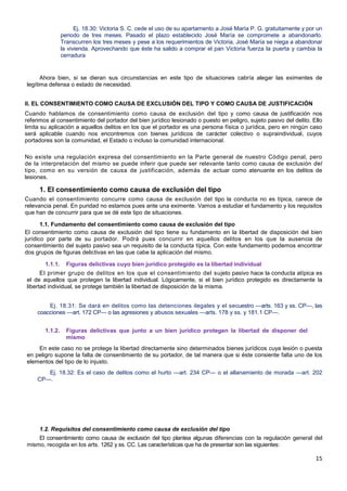 15
Ej. 18.30: Victoria S. C. cede el uso de su apartamento a José María P. G. gratuitamente y por un
periodo de tres meses. Pasado el plazo establecido José María se compromete a abandonarlo.
Transcurren los tres meses y pese a los requerimientos de Victoria, José María se niega a abandonar
la vivienda. Aprovechando que éste ha salido a comprar el pan Victoria fuerza la puerta y cambia la
cerradura
Ahora bien, si se dieran sus circunstancias en este tipo de situaciones cabría alegar las eximentes de
legítima defensa o estado de necesidad.
II. EL CONSENTIMIENTO COMO CAUSA DE EXCLUSIÓN DEL TIPO Y COMO CAUSA DE JUSTIFICACIÓN
Cuando hablamos de consentimiento como causa de exclusión del tipo y como causa de justificación nos
referimos al consentimiento del portador del bien jurídico lesionado o puesto en peligro, sujeto pasivo del delito. Ello
limita su aplicación a aquellos delitos en los que el portador es una persona física o jurídica, pero en ningún caso
será aplicable cuando nos encontremos con bienes jurídicos de carácter colectivo o supraindividual, cuyos
portadores son la comunidad, el Estado o incluso la comunidad internacional.
No existe una regulación expresa del consentimiento en la Parte general de nuestro Código penal, pero
de la interpretación del mismo se puede inferir que puede ser relevante tanto como causa de exclusión del
tipo, como en su versión de causa de justificación, además de actuar como atenuante en los delitos de
lesiones.
1. El consentimiento como causa de exclusión del tipo
Cuando el consentimiento concurre como causa de exclusión del tipo la conducta no es típica, carece de
relevancia penal. En puridad no estamos pues ante una eximente. Vamos a estudiar el fundamento y los requisitos
que han de concurrir para que se dé este tipo de situaciones.
1.1. Fundamento del consentimiento como causa de exclusión del tipo
El consentimiento como causa de exclusión del tipo tiene su fundamento en la libertad de disposición del bien
jurídico por parte de su portador. Podrá pues concurrir en aquellos delitos en los que la ausencia de
consentimiento del sujeto pasivo sea un requisito de la conducta típica. Con este fundamento podemos encontrar
dos grupos de figuras delictivas en las que cabe la aplicación del mismo.
1.1.1. Figuras delictivas cuyo bien jurídico protegido es la libertad individual
El primer grupo de delitos en los que el consentimiento del sujeto pasivo hace la conducta atípica es
el de aquellos que protegen la libertad individual. Lógicamente, si el bien jurídico protegido es directamente la
libertad individual, se protege también la libertad de disposición de la misma.
Ej. 18.31: Se dará en delitos como las detenciones ilegales y el secuestro —arts. 163 y ss. CP—, las
coacciones —art. 172 CP— o las agresiones y abusos sexuales —arts. 178 y ss. y 181.1 CP—.
1.1.2. Figuras delictivas que junto a un bien jurídico protegen la libertad de disponer del
mismo
En este caso no se protege la libertad directamente sino determinados bienes jurídicos cuya lesión o puesta
en peligro supone la falta de consentimiento de su portador, de tal manera que si éste consiente falta uno de los
elementos del tipo de lo injusto.
Ej. 18.32: Es el caso de delitos como el hurto —art. 234 CP— o el allanamiento de morada —art. 202
CP—.
1.2. Requisitos del consentimiento como causa de exclusión del tipo
El consentimiento como causa de exclusión del tipo plantea algunas diferencias con la regulación general del
mismo, recogida en los arts. 1262 y ss. CC. Las características que ha de presentar son las siguientes:
 