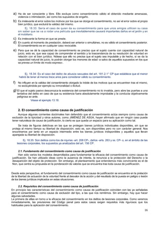 16
a) Ha de ser consciente y libre. Ello excluye como consentimiento válido el obtenido mediante amenazas,
violencia o intimidación, así como los supuestos de engaño.
b) Es irrelevante el error sobre los motivos por los que se otorga el consentimiento, no así el error sobre el propio
bien jurídico, que excluirá la validez del mismo.
Ej. 18.33: Sería el caso de quien da su consentimiento para que unos amigos utilicen su casa
sin saber que se va a rodar una película que inevitablemente causará importantes daños en el jardín y en
el mobiliario.
c) Es irrelevante la forma en que se preste.
d) En cuanto al momento de prestación, deberá ser anterior o simultáneo, no es válido el consentimiento posterior.
El consentimiento es en cualquier caso revocable.
e) Para que se dé la capacidad de consentimiento es preciso que el sujeto cuente con capacidad natural de
juicio, esto es, que sea capaz de comprender el sentido y la trascendencia de su resolución de voluntad en
relación con el bien jurídico. Nótese que ello no precisa que el sujeto sea imputable y de hecho, si se da la
capacidad natural de juicio, lo podrán otorgar los menores de edad -a salvo de aquellos supuestos en los que
se prevea un límite de modo expreso-.
Ej. 18.34: Es el caso del delito de abusos sexuales del art. 181.2.1° CP que establece que el menor
habrá de tener al menos trece arios para considerar válido su consentimiento.
f) No influyen en la validez del consentimiento otorgado la índole de los motivos que se encuentren tras el mismo,
no excluyéndola por ejemplo su inmoralidad o ilicitud.
g) El que el sujeto pasivo desconozca la existencia del consentimiento no lo invalida, pero abre las puertas a una
tentativa del delito en caso de que su existencia fuera absolutamente improbable y la conducta objetivamente
peligrosa ex ante.
Véase el ejemplo 13.18.
2. El consentimiento como causa de justificación
Aunque algunas corrientes doctrinales han defendido que el consentimiento actúa siempre como causa de
exclusión de la tipicidad y otros autores, como JIMÉNEZ DE ASÚA, hayan afirmado que en ningún caso puede
tener naturaleza de causa de justificación, lo cierto es que queda un espacio para su aplicación como tal.
Se trata de figuras delictivas en las que se protegen bienes jurídicos individuales disponibles, sin que se
proteja al mismo tiempo su libertad de disposición; esto es, son disponibles pero no con carácter general. Nos
encontramos por tanto en un espacio intermedio entre los bienes jurídicos indisponibles y aquellos que llevan
aparejada su libertad de disposición.
Ej. 18.35: Son delitos como los de injurias -art. 208 CP-, daños -arts. 263 y ss. CP- o, en el ámbito de las
lesiones corporales, los supuestos ya analizados del art. 156 CP.
2.1. Fundamento del consentimiento como causa de justificación
Han sido varios los modelos desarrollados para fundamentar la eficacia del consentimiento como causa de
justificación. Se han utilizado ideas como la ausencia de interés, la renuncia a la protección del Derecho o la
desaparición del objeto de protección. Sin embargo, el planteamiento que entendemos más convincente es el de
Non, que centra su propuesta en la ponderación de valores que se encuentra tras toda causa de justificación.
Desde esta perspectiva, el fundamento del consentimiento como causa de justificación se encuentra en la prelación
de la libertad de actuación de la voluntad frente al desvalor de la acción y del resultado de la puesta en peligro o lesión
de los bienes jurídicos implicados en estas situaciones.
2.2. Requisitos del consentimiento como causa de justificación
En principio las características del consentimiento como causa de justificación coinciden con las ya señaladas
para el consentimiento como causa de exclusión del tipo, a las que nos remitimos. Sin embargo, hay que hacer
algunas salvedades.
La primera de ellas en torno a la eficacia del consentimiento en los delitos de lesiones corporales. Como veremos
inmediatamente, las previsiones del Código penal para estos casos exigen requisitos más rigurosos que los
habituales para la aplicación del consentimiento.
 