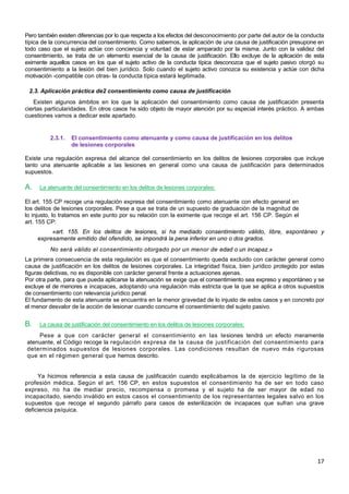 17
Pero también existen diferencias por lo que respecta a los efectos del desconocimiento por parte del autor de la conducta
típica de la concurrencia del consentimiento. Como sabemos, la aplicación de una causa de justificación presupone en
todo caso que el sujeto actúe con conciencia y voluntad de estar amparado por la misma. Junto con la validez del
consentimiento, se trata de un elemento esencial de la causa de justificación. Ello excluye de la aplicación de esta
eximente aquellos casos en los que el sujeto activo de la conducta típica desconozca que el sujeto pasivo otorgó su
consentimiento a la lesión del bien jurídico. Solo cuando el sujeto activo conozca su existencia y actúe con dicha
motivación -compatible con otras- la conducta típica estará legitimada.
2.3. Aplicación práctica de2 consentimiento como causa de justificación
Existen algunos ámbitos en los que la aplicación del consentimiento como causa de justificación presenta
ciertas particularidades. En otros casos ha sido objeto de mayor atención por su especial interés práctico. A ambas
cuestiones vamos a dedicar este apartado.
2.3.1. El consentimiento como atenuante y como causa de justificación en los delitos
de lesiones corporales
Existe una regulación expresa del alcance del consentimiento en los delitos de lesiones corporales que incluye
tanto una atenuante aplicable a las lesiones en general como una causa de justificación para determinados
supuestos.
A. La atenuante del consentimiento en los delitos de lesiones corporales:
El art. 155 CP recoge una regulación expresa del consentimiento como atenuante con efecto general en
los delitos de lesiones corporales. Pese a que se trata de un supuesto de graduación de la magnitud de
lo injusto, lo tratamos en este punto por su relación con la eximente que recoge el art. 156 CP. Según el
art. 155 CP:
«art. 155. En los delitos de lesiones, si ha mediado consentimiento válido, libre, espontáneo y
expresamente emitido del ofendido, se impondrá la pena inferior en uno o dos grados.
No será válido el consentimiento otorgado por un menor de edad o un incapaz.»
La primera consecuencia de esta regulación es que el consentimiento queda excluido con carácter general como
causa de justificación en los delitos de lesiones corporales. La integridad física, bien jurídico protegido por estas
figuras delictivas, no es disponible con carácter general frente a actuaciones ajenas.
Por otra parte, para que pueda aplicarse la atenuación se exige que el consentimiento sea expreso y espontáneo y se
excluye el de menores e incapaces, adoptando una regulación más estricta que la que se aplica a otros supuestos
de consentimiento con relevancia jurídico penal.
El fundamento de esta atenuante se encuentra en la menor gravedad de lo injusto de estos casos y en concreto por
el menor desvalor de la acción de lesionar cuando concurre el consentimiento del sujeto pasivo.
B. La causa de justificación del consentimiento en los delitos de lesiones corporales:
Pese a que con carácter general el consentimiento en las lesiones tendrá un efecto meramente
atenuante, el Código recoge la regulación expresa de la causa de justificación del consentimiento para
determinados supuestos de lesiones corporales. Las condiciones resultan de nuevo más rigurosas
que en el régimen general que hemos descrito.
Ya hicimos referencia a esta causa de justificación cuando explicábamos la de ejercicio legítimo de la
profesión médica. Según el art. 156 CP, en estos supuestos el consentimiento ha de ser en todo caso
expreso, no ha de mediar precio, recompensa o promesa y el sujeto ha de ser mayor de edad no
incapacitado, siendo inválido en estos casos el consentimiento de los representantes legales salvo en los
supuestos que recoge el segundo párrafo para casos de esterilización de incapaces que sufran una grave
deficiencia psíquica.
 