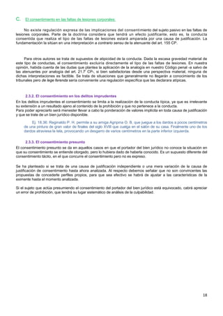 18
C. El consentimiento en las faltas de lesiones corporales:
No existe regulación expresa de las implicaciones del consentimiento del sujeto pasivo en las faltas de
lesiones corporales. Parte de la doctrina considera que tendrá un efecto justificante, esto es, la conducta
consentida que realiza el tipo de las faltas de lesiones estará amparada por una causa de justificación. La
fundamentación la sitúan en una interpretación a contrario sensu de la atenuante del art. 155 CP.
Para otros autores se trata de supuestos de atipicidad de la conducta. Dada la escasa gravedad material de
este tipo de conductas, el consentimiento excluiría directamente el tipo de las faltas de lesiones. En nuestra
opinión, habida cuenta de las dudas que plantea la aplicación de la analogía en nuestro Código penal -a salvo de
las atenuantes por analogía del art. 21.7' CP-, si bien satisfactorias desde una perspectiva material, ninguna de
dichas interpretaciones es factible. Se trata de situaciones que generalmente no llegarán a conocimiento de los
tribunales pero de lege ferenda sería conveniente una regulación específica que las declarara atípicas.
2.3.2. El consentimiento en los delitos imprudentes
En los delitos imprudentes el consentimiento se limita a la realización de la conducta típica, ya que es irrelevante
su extensión a un resultado ajeno al contenido de la prohibición y que no pertenece a la conducta.
Para poder apreciarlo será menester llevar a cabo la ponderación de valores implícita en toda causa de justificación
y que se trate de un bien jurídico disponible.
Ej. 18.36: Reginaldo P. H. permite a su amiga Agripina O. B. que juegue a los dardos a pocos centímetros
de una pintura de gran valor de finales del siglo XVIII que cuelga en el salón de su casa. Finalmente uno de los
dardos atraviesa la tela, provocando un desgarro de varios centímetros en la parte inferior izquierda.
2.3.3. El consentimiento presunto
El consentimiento presunto se da en aquellos casos en que el portador del bien jurídico no conoce la situación en
que su consentimiento se entiende otorgado, pero lo hubiera dado de haberla conocido. Es un supuesto diferente del
consentimiento tácito, en el que concurre el consentimiento pero no es expreso.
Se ha planteado si se trata de una causa de justificación independiente o una mera variación de la causa de
justificación de consentimiento hasta ahora analizada. Al respecto debemos señalar que no son convincentes las
propuestas de concederle perfiles propios, para que sea efectivo se habrá de ajustar a las características de la
eximente hasta el momento analizada.
Si el sujeto que actúa presumiendo el consentimiento del portador del bien jurídico está equivocado, cabrá apreciar
un error de prohibición, que tendrá su lugar sistemático de análisis de la culpabilidad.
 