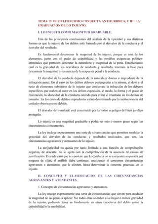 TEMA 19. EL DELITO COMO CONDUCTA ANTIJURIDICA, Y III: LA
GRADUACIÓN DE LO INJUSTO.
I. LO INJUSTO COMO MAGNITUD GRADUABLE.
Una de las principales conclusiones del análisis de la tipicidad y sus distintas
formas es que lo injusto de los delitos está formado por el desvalor de la conducta y el
desvalor del resultado.
Es fundamental determinar la magnitud de lo injusto, porque es uno de los
elementos, junto con el grado de culpabilidad y las posibles exigencias político-
criminales que permiten concretar la naturaleza y magnitud de la pena. Estableciendo
cual es la gravedad de los desvalores de conducta y resultado, tenemos la base para
determinar la magnitud y naturaleza de la respuesta penal a la conducta.
El desvalor de la conducta depende de la naturaleza dolosa o imprudente de la
infracción penal. En el caso de los delitos dolosos pertenecerán a la misma, el dolo y el
resto de elementos subjetivos de lo injusto que concurran; la infracción de los deberes
específicos que atañen al autor en los delitos especiales, el modo, la forma y el grado de
realización, la idoneidad de la conducta omitida para evitar el resultado en los delitos de
omisión. En los casos de delitos imprudentes estará determinado por la inobservancia del
cuidado objetivamente debido.
El desvalor del resultado está constituido por la lesión o peligro del bien jurídico
protegido.
Lo injusto es una magnitud graduable y podrá ser más o menos grave según las
circunstancias concurrentes.
La ley incluye expresamente una serie de circunstancias que permiten modular la
gravedad del desvalor de las conductas y resultados analizados, que son, las
circunstancias agravantes y atenuantes de lo injusto.
La antijuricidad no queda por tanto limitada a una función de comprobación
negativa, de descarte, no se agota con la comprobación de la ausencia de causas de
justificación. En cada caso que se constate que la conducta no se encuentra amparada por
ninguna de ellas, el análisis debe continuar, analizando si concurren circunstancias
agravantes o atenuantes que le afecten, hasta determinar la concreta gravedad de lo
injusto.
II. CONCEPTO Y CLASIFICACION DE LAS CIRCUNSTANCIAS
AGRAVANTES Y ATENUANTES.
1. Concepto de circunstancias agravantes y atenuantes.
La ley recoge expresamente una serie de circunstancias que sirven para modular
la magnitud de las penas a aplicar. No todas ellas atienden a la mayor o menor gravedad
de lo injusto, pudiendo tener su fundamento en otros caracteres del delito como la
culpabilidad o la punibilidad.
 