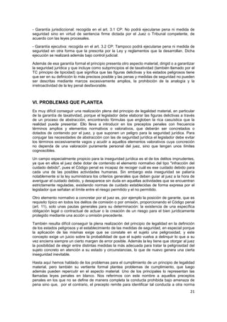 21
- Garantía jurisdiccional: recogida en el art. 3.1 CP: No podrá ejecutarse pena ni medida de
seguridad sino en virtud de sentencia firme dictada por el Juez o Tribunal competente, de
acuerdo con las leyes procesales.
- Garantía ejecutiva: recogida en el art. 3.2 CP: Tampoco podrá ejecutarse pena ni medida de
seguridad en otra forma que la prescrita por la Ley y reglamentos que la desarrollan. Dicha
ejecución se realizará además bajo control judicial.
Además de esa garantía formal el principio presenta otro aspecto material, dirigid o a garantizar
la seguridad jurídica y que incluye como subprincipios el de taxatividad (también llamado por el
TC principio de tipicidad) que significa que las figuras delictivas y los estados peligrosos tiene
que ser en su definición lo más precisos posible y las penas y medidas de seguridad no pueden
ser descritas mediante marcos excesivamente amplios, la prohibición de la analogía y la
irretroactividad de la ley penal desfavorable.
VI. PROBLEMAS QUE PLANTEA
Es muy difícil conseguir una realización plena del principio de legalidad material, en particular
de la garantía de taxatividad, porque el legislador debe elaborar las figuras delictivas a través
de un proceso de abstracción, encontrando fórmulas que engloben la rica casuística que la
realidad puede presentar. Ello lleva a introducir en los preceptos penales con frecuencia
términos amplios y elementos normativos o valorativos, que deberán ser concretados o
dotados de contenido por el juez, y que suponen un peligro para la seguridad jurídica. Para
conjugar las necesidades de abstracción con las de seguridad jurídica el legislador debe evitar
los términos excesivamente vagos y acudir a aquellos elementos valorativos cuya concreción
no dependa de una valoración puramente personal del juez, sino que tengan unos límites
cognoscibles.
Un campo especialmente propicio para la inseguridad jurídica es el de los delitos imprudentes,
ya que en ellos el juez debe dotar de contenido el elemento normativo del tipo "infracción del
cuidado debido", pues el Código penal es incapaz de recoger cuál es ese cuidado debido para
cada una de las posibles actividades humanas. Sin embargo esta inseguridad se paliaría
notablemente si la ley suministrara los criterios generales que deben guiar al juez a la hora de
averiguar el cuidado debido, y desaparece sin duda en aquellas actividades que se encuentran
estrictamente reguladas, existiendo normas de cuidado establecidas de forma expresa por el
legislador que señalan el límite entre el riesgo permitido y el no permitido.
Otro elemento normativo a concretar por el juez es, por ejemplo la posición de garante, que es
requisito típico en todos los delitos de comisión o por omisión, proporcionando el Código penal
(art. 11), solo unas pautas generales para su determinación: la existencia de una específica
obligación legal o contractual de actuar o la creación de un riesgo para el bien jurídicamente
protegido mediante una acción u omisión precedente.
También resulta difícil conseguir la plena realización del principio de legalidad en la definición
de los estados peligrosos y el establecimiento de las medidas de seguridad, en especial porque
la aplicación de las mismas exige que se constate en el sujeto una peligrosidad, y este
concepto exige un juicio sobre la probabilidad de que el sujeto vuelva a delinquir lo que a su
vez encierra siempre un cierto margen de error posible. Además la ley tiene que otorgar al juez
la posibilidad de elegir entre distintas medidas la más adecuada para tratar la peligrosidad del
sujeto concreto en atención a su estado y circunstancias, lo que de nuevo genera una cierta
inseguridad inevitable.
Hasta aquí hemos hablado de los problemas para el cumplimiento de un principio de legalidad
material, pero también su vertiente formal plantea problemas de cumplimiento, que luego
además pueden repercutir en el aspecto material. Uno de los principales lo representan las
llamadas leyes penales en blanco. Nos referimos con este nombre a aquellos preceptos
penales en los que no se define de manera completa la conducta prohibida bajo amenaza de
pena sino que, por el contrario, el precepto remite para identificar tal conducta a otra norma
 
