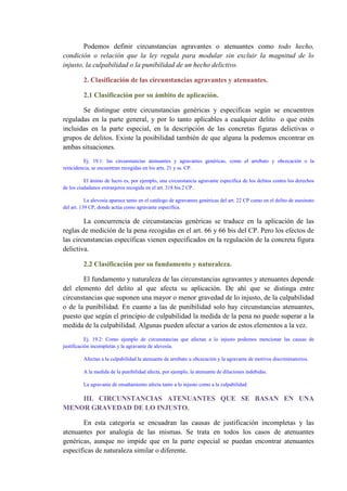 Podemos definir circunstancias agravantes o atenuantes como todo hecho,
condición o relación que la ley regula para modular sin excluir la magnitud de lo
injusto, la culpabilidad o la punibilidad de un hecho delictivo.
2. Clasificación de las circunstancias agravantes y atenuantes.
2.1 Clasificación por su ámbito de aplicación.
Se distingue entre circunstancias genéricas y especificas según se encuentren
reguladas en la parte general, y por lo tanto aplicables a cualquier delito o que estén
incluidas en la parte especial, en la descripción de las concretas figuras delictivas o
grupos de delitos. Existe la posibilidad también de que alguna la podemos encontrar en
ambas situaciones.
Ej. 19.1: las circunstancias atenuantes y agravantes genéricas, como el arrebato y obcecación o la
reincidencia, se encuentran recogidas en los arts. 21 y ss. CP.
El ánimo de lucro es, por ejemplo, una circunstancia agravante específica de los delitos contra los derechos
de los ciudadanos extranjeros recogida en el art. 318 bis.2 CP.
La alevosía aparece tanto en el catálogo de agravantes genéricas del art. 22 CP como en el delito de asesinato
del art. 139 CP, donde actúa como agravante específica.
La concurrencia de circunstancias genéricas se traduce en la aplicación de las
reglas de medición de la pena recogidas en el art. 66 y 66 bis del CP. Pero los efectos de
las circunstancias específicas vienen especificados en la regulación de la concreta figura
delictiva.
2.2 Clasificación por su fundamento y naturaleza.
El fundamento y naturaleza de las circunstancias agravantes y atenuantes depende
del elemento del delito al que afecta su aplicación. De ahí que se distinga entre
circunstancias que suponen una mayor o menor gravedad de lo injusto, de la culpabilidad
o de la punibilidad. En cuanto a las de punibilidad solo hay circunstancias atenuantes,
puesto que según el principio de culpabilidad la medida de la pena no puede superar a la
medida de la culpabilidad. Algunas pueden afectar a varios de estos elementos a la vez.
Ej. 19.2: Como ejemplo de circunstancias que afectan a lo injusto podemos mencionar las causas de
justificación incompletas y la agravante de alevosía.
Afectan a la culpabilidad la atenuante de arrebato u obcecación y la agravante de motivos discriminatorios.
A la medida de la punibilidad afecta, por ejemplo, la atenuante de dilaciones indebidas.
La agravante de ensañamiento afecta tanto a lo injusto como a la culpabilidad.
III. CIRCUNSTANCIAS ATENUANTES QUE SE BASAN EN UNA
MENOR GRAVEDAD DE LO INJUSTO.
En esta categoría se encuadran las causas de justificación incompletas y las
atenuantes por analogía de las mismas. Se trata en todos los casos de atenuantes
genéricas, aunque no impide que en la parte especial se puedan encontrar atenuantes
específicas de naturaleza similar o diferente.
 