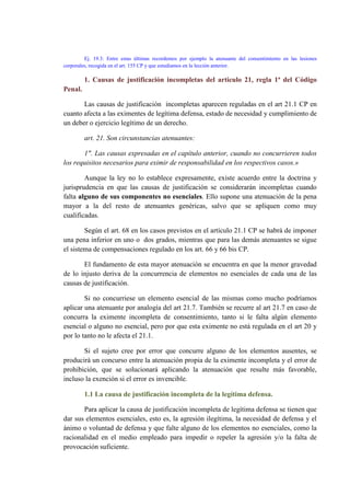 Ej. 19.3: Entre estas últimas recordemos por ejemplo la atenuante del consentimiento en las lesiones
corporales, recogida en el art. 155 CP y que estudiamos en la lección anterior.
1. Causas de justificación incompletas del articulo 21, regla 1ª del Código
Penal.
Las causas de justificación incompletas aparecen reguladas en el art 21.1 CP en
cuanto afecta a las eximentes de legítima defensa, estado de necesidad y cumplimiento de
un deber o ejercicio legítimo de un derecho.
art. 21. Son circunstancias atenuantes:
1". Las causas expresadas en el capítulo anterior, cuando no concurrieren todos
los requisitos necesarios para eximir de responsabilidad en los respectivos casos.»
Aunque la ley no lo establece expresamente, existe acuerdo entre la doctrina y
jurisprudencia en que las causas de justificación se considerarán incompletas cuando
falta alguno de sus componentes no esenciales. Ello supone una atenuación de la pena
mayor a la del resto de atenuantes genéricas, salvo que se apliquen como muy
cualificadas.
Según el art. 68 en los casos previstos en el artículo 21.1 CP se habrá de imponer
una pena inferior en uno o dos grados, mientras que para las demás atenuantes se sigue
el sistema de compensaciones regulado en los art. 66 y 66 bis CP.
El fundamento de esta mayor atenuación se encuentra en que la menor gravedad
de lo injusto deriva de la concurrencia de elementos no esenciales de cada una de las
causas de justificación.
Si no concurriese un elemento esencial de las mismas como mucho podríamos
aplicar una atenuante por analogía del art 21.7. También se recurre al art 21.7 en caso de
concurra la eximente incompleta de consentimiento, tanto si le falta algún elemento
esencial o alguno no esencial, pero por que esta eximente no está regulada en el art 20 y
por lo tanto no le afecta el 21.1.
Si el sujeto cree por error que concurre alguno de los elementos ausentes, se
producirá un concurso entre la atenuación propia de la eximente incompleta y el error de
prohibición, que se solucionará aplicando la atenuación que resulte más favorable,
incluso la exención si el error es invencible.
1.1 La causa de justificación incompleta de la legítima defensa.
Para aplicar la causa de justificación incompleta de legítima defensa se tienen que
dar sus elementos esenciales, esto es, la agresión ilegítima, la necesidad de defensa y el
ánimo o voluntad de defensa y que falte alguno de los elementos no esenciales, como la
racionalidad en el medio empleado para impedir o repeler la agresión y/o la falta de
provocación suficiente.
 