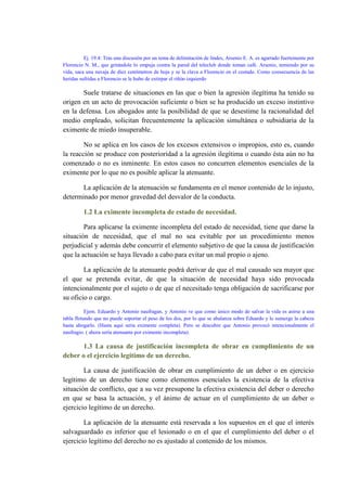 Ej. 19.4: Tras una discusión por un tema de delimitación de lindes, Arsenio E. A. es agarrado fuertemente por
Florencio N. M., que gritándole lo empuja contra la pared del teleclub donde toman café. Arsenio, temiendo por su
vida, saca una navaja de diez centímetros de hoja y se la clava a Florencio en el costado. Como consecuencia de las
heridas sufridas a Florencio se le hubo de extirpar el riñón izquierdo
Suele tratarse de situaciones en las que o bien la agresión ilegítima ha tenido su
origen en un acto de provocación suficiente o bien se ha producido un exceso instintivo
en la defensa. Los abogados ante la posibilidad de que se desestime la racionalidad del
medio empleado, solicitan frecuentemente la aplicación simultánea o subsidiaria de la
eximente de miedo insuperable.
No se aplica en los casos de los excesos extensivos o impropios, esto es, cuando
la reacción se produce con posterioridad a la agresión ilegítima o cuando ésta aún no ha
comenzado o no es inminente. En estos casos no concurren elementos esenciales de la
eximente por lo que no es posible aplicar la atenuante.
La aplicación de la atenuación se fundamenta en el menor contenido de lo injusto,
determinado por menor gravedad del desvalor de la conducta.
1.2 La eximente incompleta de estado de necesidad.
Para aplicarse la eximente incompleta del estado de necesidad, tiene que darse la
situación de necesidad, que el mal no sea evitable por un procedimiento menos
perjudicial y además debe concurrir el elemento subjetivo de que la causa de justificación
que la actuación se haya llevado a cabo para evitar un mal propio o ajeno.
La aplicación de la atenuante podrá derivar de que el mal causado sea mayor que
el que se pretenda evitar, de que la situación de necesidad haya sido provocada
intencionalmente por el sujeto o de que el necesitado tenga obligación de sacrificarse por
su oficio o cargo.
Ejem. Eduardo y Antonio naufragan, y Antonio ve que como único modo de salvar la vida es asirse a una
tabla flotando que no puede soportar el peso de los dos, por lo que se abalanza sobre Eduardo y le sumerge la cabeza
hasta ahogarlo. (Hasta aquí seria eximente completa). Pero se descubre que Antonio provocó intencionalmente el
naufragio. ( ahora sería atenuante por eximente incompleta).
1.3 La causa de justificación incompleta de obrar en cumplimiento de un
deber o el ejercicio legítimo de un derecho.
La causa de justificación de obrar en cumplimiento de un deber o en ejercicio
legítimo de un derecho tiene como elementos esenciales la existencia de la efectiva
situación de conflicto, que a su vez presupone la efectiva existencia del deber o derecho
en que se basa la actuación, y el ánimo de actuar en el cumplimiento de un deber o
ejercicio legítimo de un derecho.
La aplicación de la atenuante está reservada a los supuestos en el que el interés
salvaguardado es inferior que el lesionado o en el que el cumplimiento del deber o el
ejercicio legítimo del derecho no es ajustado al contenido de los mismos.
 