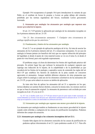 Ejemplo 19.6 recuperamos el ejemplo 18.6 pero introducimos la variante de que
Pablo en el combate de boxeo le propine a Lorien un golpe debajo del cinturón,
prohibido por las normas reguladoras del boxeo, resultando Lorien gravemente
lesionado.
2. Atenuantes por analogía: las atenuantes por analogía que suponen una
menor gravedad de lo injusto.
El art. 21.7 CP permite la aplicación por analogía de las atenuantes recogidas en
los 6 primeros números del art. 21 CP.
“Art 21. Son circunstancias atenuantes: 7. Cualquier otra circunstancia de
análoga significación que las anteriores.”
2.1 Fundamento y límites de las atenuantes por analogía.
El art 21.7 es un ejemplo de aplicación analógica de la ley. Se trata de asociar las
atenuantes de los 6 primeros números del art. 21 a situaciones semejantes. Es un caso de
analogía in bonam partem (en beneficio del reo) que no supone infracción del principio
de legalidad, ni desde el punto de vista material (como se vio en el tema 2), ni desde el
punto de vista formal, pues está regulado expresamente.
El problema surge a la hora de determinar los límites del significado práctico del
precepto. En primer lugar hay que rechazar la atenuación de cualquier supuesto que
suponga una reducción de lo injusto, de la culpabilidad o de la punibilidad ya que
excedería de los límites de la analogía y supondría vaciar de contenido las reglas del art
66.6 CP que establece los factores de medición de la pena cuando no concurren
agravantes ni atenuantes. Aunque también debemos alejarnos de otras propuestas que
exigen referir la analogía a cada uno de los elementos constitutivos de las atenuantes del
art. 21 CP, ya que sería reducir en exceso su ámbito de aplicación.
Se trata más bien de aplicar las atenuantes del art 21 a supuestos en los que,
incluso dándose un sustrato fáctico distinto, concurra la misma ratio, los mismos motivos
en que se basa la atenuación original. La atenuante de parentesco está excluida por estar
recogida en el art. 23 y no en el 21.
Ej. 19.7: Así, es factible acudir al art. 21.7* CP para atenuar la pena de quien repara el daño ocasionado a la
víctima habiéndose ya iniciado el acto del juicio oral. Aplicaríamos analógicamente la atenuante del art. 21.5" CP, que
exige que tal reparación se realice con anterioridad a la celebración del mismo.
2.2 Atenuantes por analogía que suponen una menor gravedad de lo injusto.
Las atenuantes por analogía tendrán su fundamento en una menor gravedad de lo injusto
cuando estén referidas a cualquiera de las causas de justificación incompletas. Podemos
delimitar dos campos de actuación.
2.2.1 Atenuantes por analogía a las eximentes incompletas del art 21.1.
Cuando falta alguno de los elementos esenciales de las causas de justificación no
podemos aplicar directamente el art 21.1 pero podremos acudir al 21.7. Para ello
 