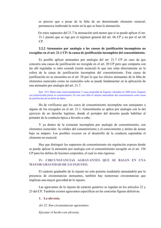es preciso que a pesar de la falta de un determinado elemento esencial,
permanezca inalterada la razón en la que se basa la atenuación.
En estos supuestos del 21.7 la atenuación será menor que si se puede aplicar el art.
21.1 puesto que se rige por el régimen general del art. 66 CP y no por el art 68
CP.
2.2.2 Atenuantes por analogía a las causas de justificación incompletas no
recogidas en el art. 21.1 CP: la causa de justificación incompleta del consentimiento.
Es posible aplicar atenuantes por analogía del art. 21.7 CP en caso de que
concurra una causa de justificación no recogida en el art. 20 CP pero que comparta con
las allí reguladas si ratio essendi (razón esencial) lo que nos sitúa directamente en la
esfera de la causa de justificación incompleta del consentimiento. Esta causa de
justificación no se encuentra en el art. 20 por lo que los efectos atenuantes de la falta de
elementos esenciales como no esenciales solo se puede fundamentar en la aplicación de
una atenuante por analogía del art. 21.7.
Ejm. 19.9. María mata intencionadamente 3 vacas propiedad de Eugenio valoradas en 2600 euros. Eugenio
con posterioridad presta su consentimiento. En este caso falta el carácter antecedente del consentimiento como causa
de justificación de un delito de daños.
Ha de verificarse que los casos de consentimiento incompleto son semejantes a
alguno de los recogidos en el art. 21.1. Generalmente se aplica por analogía con la del
ejercicio de un derecho legítimo, donde el portador del derecho puede habilitar al
portador de la conducta típica a llevarlo a cabo.
Y ya dentro de la eximente incompleta por analogía de consentimiento, son
elementos esenciales la validez del consentimiento y el conocimiento y ánimo de actuar
bajo su amparo. Los posibles excesos en el desarrollo de la conducta supondrán el
elemento no esencial.
Hay que distinguir los supuestos de consentimiento sin regulación expresa donde
se puede aplicar la atenuante por analogía con el consentimiento recogido en el art. 156
CP para los delitos de lesiones corporales, el cual es más riguroso.
IV. CIRCUNSTANCIAS AGRAVANTES QUE SE BASAN EN UNA
MAYOR GRAVEDAD DE LO INJUSTO.
El carácter graduable de lo injusto no solo permite modularlo atenuándolo por la
presencia de circunstancias atenuantes, también hay numerosas circunstancias que
implican una mayor gravedad de lo injusto.
Las agravantes de lo injusto de carácter genérico se regulan en los artículos 22 y
23 del CP. También existen agravantes específicas en las concretas figuras delictivas.
1. La alevosía.
Art 22. Son circunstancias agravantes:
Ejecutar el hecho con alevosía.
 