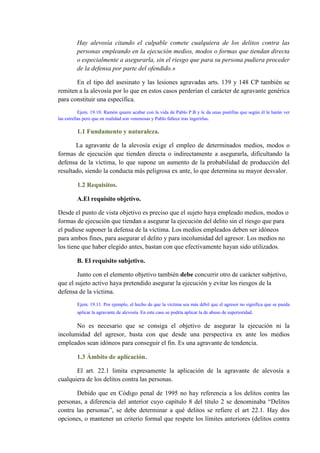 Hay alevosía citando el culpable comete cualquiera de los delitos contra las
personas empleando en la ejecución medios, modos o formas que tiendan directa
o especialmente a asegurarla, sin el riesgo que para su persona pudiera proceder
de la defensa por parte del ofendido.»
En el tipo del asesinato y las lesiones agravadas arts. 139 y 148 CP también se
remiten a la alevosía por lo que en estos casos perderían el carácter de agravante genérica
para constituir una específica.
Ejem. 19.10. Ramón quiere acabar con la vida de Pablo P.B y le da unas pastillas que según él le harán ver
las estrellas pero que en realidad son venenosas y Pablo fallece tras ingerirlas.
1.1 Fundamento y naturaleza.
La agravante de la alevosía exige el empleo de determinados medios, modos o
formas de ejecución que tienden directa o indirectamente a asegurarla, dificultando la
defensa de la víctima, lo que supone un aumento de la probabilidad de producción del
resultado, siendo la conducta más peligrosa ex ante, lo que determina su mayor desvalor.
1.2 Requisitos.
A.El requisito objetivo.
Desde el punto de vista objetivo es preciso que el sujeto haya empleado medios, modos o
formas de ejecución que tiendan a asegurar la ejecución del delito sin el riesgo que para
el pudiese suponer la defensa de la víctima. Los medios empleados deben ser idóneos
para ambos fines, para asegurar el delito y para incolumidad del agresor. Los medios no
los tiene que haber elegido antes, bastan con que efectivamente hayan sido utilizados.
B. El requisito subjetivo.
Junto con el elemento objetivo también debe concurrir otro de carácter subjetivo,
que el sujeto activo haya pretendido asegurar la ejecución y evitar los riesgos de la
defensa de la víctima.
Ejem. 19.11. Por ejemplo, el hecho de que la víctima sea más débil que el agresor no significa que se pueda
aplicar la agravante de alevosía. En este caso se podría aplicar la de abuso de superioridad.
No es necesario que se consiga el objetivo de asegurar la ejecución ni la
incolumidad del agresor, basta con que desde una perspectiva ex ante los medios
empleados sean idóneos para conseguir el fin. Es una agravante de tendencia.
1.3 Ámbito de aplicación.
El art. 22.1 limita expresamente la aplicación de la agravante de alevosía a
cualquiera de los delitos contra las personas.
Debido que en Código penal de 1995 no hay referencia a los delitos contra las
personas, a diferencia del anterior cuyo capítulo 8 del título 2 se denominaba “Delitos
contra las personas”, se debe determinar a qué delitos se refiere el art 22.1. Hay dos
opciones, o mantener un criterio formal que respete los límites anteriores (delitos contra
 