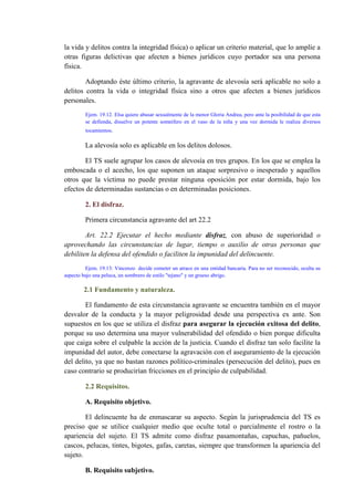 la vida y delitos contra la integridad física) o aplicar un criterio material, que lo amplíe a
otras figuras delictivas que afecten a bienes jurídicos cuyo portador sea una persona
física.
Adoptando éste último criterio, la agravante de alevosía será aplicable no solo a
delitos contra la vida o integridad física sino a otros que afecten a bienes jurídicos
personales.
Ejem. 19.12. Elsa quiere abusar sexualmente de la menor Gloria Andrea, pero ante la posibilidad de que esta
se defienda, disuelve un potente somnífero en el vaso de la niña y una vez dormida le realiza diversos
tocamientos.
La alevosía solo es aplicable en los delitos dolosos.
El TS suele agrupar los casos de alevosía en tres grupos. En los que se emplea la
emboscada o el acecho, los que suponen un ataque sorpresivo o inesperado y aquellos
otros que la víctima no puede prestar ninguna oposición por estar dormida, bajo los
efectos de determinadas sustancias o en determinadas posiciones.
2. El disfraz.
Primera circunstancia agravante del art 22.2
Art. 22.2 Ejecutar el hecho mediante disfraz, con abuso de superioridad o
aprovechando las circunstancias de lugar, tiempo o auxilio de otras personas que
debiliten la defensa del ofendido o faciliten la impunidad del delincuente.
Ejem. 19.13: Vincenzo decide cometer un atraco en una entidad bancaria. Para no ser reconocido, oculta su
aspecto bajo una peluca, un sombrero de estilo "tejano" y un grueso abrigo.
2.1 Fundamento y naturaleza.
El fundamento de esta circunstancia agravante se encuentra también en el mayor
desvalor de la conducta y la mayor peligrosidad desde una perspectiva ex ante. Son
supuestos en los que se utiliza el disfraz para asegurar la ejecución exitosa del delito,
porque su uso determina una mayor vulnerabilidad del ofendido o bien porque dificulta
que caiga sobre el culpable la acción de la justicia. Cuando el disfraz tan solo facilite la
impunidad del autor, debe conectarse la agravación con el aseguramiento de la ejecución
del delito, ya que no bastan razones político-criminales (persecución del delito), pues en
caso contrario se producirían fricciones en el principio de culpabilidad.
2.2 Requisitos.
A. Requisito objetivo.
El delincuente ha de enmascarar su aspecto. Según la jurisprudencia del TS es
preciso que se utilice cualquier medio que oculte total o parcialmente el rostro o la
apariencia del sujeto. El TS admite como disfraz pasamontañas, capuchas, pañuelos,
cascos, pelucas, tintes, bigotes, gafas, caretas, siempre que transformen la apariencia del
sujeto.
B. Requisito subjetivo.
 