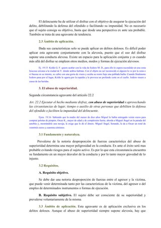 El delincuente ha de utilizar el disfraz con el objetivo de asegurar la ejecución del
delito, debilitando la defensa del ofendido o facilitando su impunidad. No es necesario
que el sujeto consiga su objetivo, basta que desde una perspectiva ex ante sea probable.
También se trata de una agravante de tendencia.
2.3 Ámbito de aplicación.
Dada sus características solo se puede aplicar en delitos dolosos. Es difícil poder
aplicar esta agravante conjuntamente con la alevosía, puesto que el uso del disfraz
supone una conducta alevosa. Existe un espacio para la aplicación conjunta y es cuando
más allá del disfraz se empleen otros medios, modos y formas de ejecución alevosos.
Ej. 19.15: Koldo G. F. quiere acabar con la vida de Isidoro M. D., para ello lo espera escondido en una zona
boscosa cercana a la ciudad de V. donde ambos habitan. Con el objeto no ser reconocido si alguien lo ve por la zona o
si fracasa en su intento, se cubre con una gorra de visera y oculta su rostro bajo una poblada barba. Cuando finalmente
Isidoro pasa por el lugar, Koldo lo agarra por la espalda y le provoca un profundo corte en el cuello. Isidoro muere a
causa de las heridas.
3. El abuso de superioridad.
Segunda circunstancia agravante del artículo 22.2
Art. 22.2 Ejecutar el hecho mediante disfraz, con abuso de superioridad o aprovechando
las circunstancias de lugar, tiempo o auxilio de otras personas que debiliten la defensa
del ofendido o faciliten la impunidad del delincuente.
Ejem. 19.16: Sabiendo que la madre del menor de diez años Miguel le había entregado veinte euros para
comprar pelotas de pimpón, Oscar K., mayor de edad y de complexión fuerte, aborda a Miguel Ángel en la parada del
autobús y, mostrándole una navaja, le exige que le dé el dinero. Miguel Ángel, llorando, le da a Oscar un total de
veintitrés euros y cuarenta céntimos.
3.1 Fundamento y naturaleza.
Prevalerse de la notoria desproporción de fuerzas característica del abuso de
superioridad determina una mayor peligrosidad en la conducta. Ex ante el éxito será mas
probable evitando riesgos para el sujeto activo. Es por lo que esta circunstancia encuentra
su fundamento en un mayor desvalor de la conducta y por lo tanto mayor gravedad de lo
injusto.
3.2 Requisitos.
A. Requisito objetivo.
Se debe dar una notoria desproporción de fuerzas entre el agresor y la víctima,
que puede venir determinada tanto por las características de la víctima, del agresor o del
empleo de determinados instrumentos o formas de ejecución.
B. Requisito subjetivo. El sujeto debe ser consciente de su superioridad y
prevalerse voluntariamente de la misma.
3.3 Ámbito de aplicación. Esta agravante es de aplicación exclusiva en los
delitos dolosos. Aunque el abuso de superioridad siempre supone alevosía, hay que
 