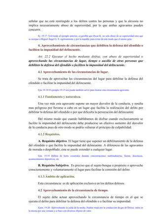 señalar que no está restringido a los delitos contra las personas y que la alevosía no
implica necesariamente abuso de superioridad, por lo que ambas agravantes pueden
concurrir.
Ej. 19.17: Volviendo al ejemplo anterior, es posible que Oscar K. no solo abuse de su superioridad sino que
se acerque a Miguel Ángel G. S. sigilosamente y por la espalda, para evitar de este modo que el menor grite.
4. Aprovechamiento de circunstancias que debiliten la defensa del ofendido o
faciliten la impunidad del delincuente.
Art. 22.2 Ejecutar el hecho mediante disfraz, con abuso de superioridad o
aprovechando las circunstancias de lugar, tiempo o auxilio de otras personas que
debiliten la defensa del ofendido o faciliten la impunidad del delincuente.
4.1 Aprovechamiento de las circunstancias de lugar.
Se trata de aprovechar las circunstancias del lugar para debilitar la defensa del
ofendido o facilitar la impunidad del delincuente.
Ejm 19.18 El ejemplo 19.15 nos puede también servir para ilustrar esta circunstancia agravante.
4.1.1 Fundamento y naturaleza.
Una vez más esta agravante supone un mayor desvalor de la conducta, y resulta
mas peligrosa por llevarse a cabo en un lugar que facilita la realización del delito por
debilitar la defensa del ofendido o por que dificulta la persecución del delincuente.
Del mismo modo que cuando hablábamos de disfraz cuando exclusivamente se
facilite la impunidad del delincuente debe producirse un efectivo aumento del desvalor
de la conducta pues de otro modo se podría vulnerar el principio de culpabilidad.
4.1.2 Requisitos.
A. Requisito objetivo. El lugar tiene que suponer un debilitamiento de la defensa
del ofendido o que facilite la impunidad del delincuente. A diferencia de las agravantes
de morada o despoblado, esta se puede extender a cualquier lugar.
Ejm. 19.19 Delitos de hurto cometidos durante concentraciones multitudinarias, fiestas, discotecas,
acontecimientos deportivos, etc.
B. Requisito Subjetivo. Es preciso que el sujeto busque a propósito o aproveche
conscientemente y voluntariamente el lugar para facilitar la comisión del delito.
4.1.3 Ámbito de aplicación.
Esta circunstancia es de aplicación exclusiva en los delitos dolosos.
4.2 Aprovechamiento de la circunstancia de tiempo.
El sujeto debe actuar aprovechando la circunstancia de tiempo en el que se
ejecuta el delito para debilitar la defensa del ofendido o a facilitar su impunidad.
Ejem. 19.20: Aprovechando la caída de la noche, Nadine trepa por la conducción de gas de Dorice, entra en
la misma por una ventana y se hace con diversos objetos de valor.
 