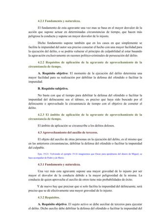 4.2.1 Fundamento y naturaleza.
El fundamento de esta agravante una vez mas se basa en el mayor desvalor de la
acción que supone actuar en determinadas circunstancias de tiempo, que hacen más
peligrosa la conducta y supone un mayor desvalor de lo injusto.
Dicho fundamento supone también que en los casos en que simplemente se
facilita la impunidad del autor sea preciso conectar el hecho con una mayor facilidad para
la ejecución del delito, o se podría vulnerar el principio de culpabilidad al estar basando
la agravación exclusivamente en razones político-criminales de persecución del delito.
4.2.2 Requisitos de aplicación de la agravante de aprovechamiento de la
circunstancia de tiempo.
A. Requisito objetivo: El momento de la ejecución del delito determina una
mayor facilidad para su realización por debilitar la defensa del ofendido o facilitar la
impunidad.
B. Requisito subjetivo.
No basta con que el tiempo para debilitar la defensa del ofendido o facilitar la
impunidad del delincuente sea el idóneo, es preciso que haya sido buscado por el
delincuente o aprovechado la circunstancia de tiempo con el objetivo de cometer el
delito.
4.2.3 El ámbito de aplicación de la agravante de aprovechamiento de la
circunstancia de tiempo.
El ámbito de aplicación se circunscribe a los delitos dolosos.
4.3 Aprovechamiento del auxilio de terceros.
El objeto del auxilio de otras personas en la ejecución del delito, es el mismo que
en las anteriores circunstancias, debilitar la defensa del ofendido o facilitar la impunidad
del culpable.
Ejm. 19.21: Volviendo al ejemplo 19.16 imaginemos que Oscar para apoderarse del dinero de Miguel, se
hace acompañar de Pedro y de Mario.
4.3.1 Fundamento y naturaleza.
Una vez más esta agravante supone una mayor gravedad de lo injusto por ser
mayor el desvalor de la conducta debido a la mayor peligrosidad de la misma. La
conducta de quien aprovecha el auxilio de otros tiene más probabilidades de éxito.
Y de nuevo hay que precisar que si solo facilita la impunidad del delincuente, será
preciso que se dé efectivamente una mayor gravedad de lo injusto.
4.3.2 Requisitos.
A. Requisito objetivo. El sujeto activo se debe auxiliar de terceros para ejecutar
el delito. Dicho auxilio debe debilitar la defensa del ofendido o facilitar la impunidad del
 