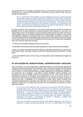 22
que puede estar en otro precepto del Código penal, en otra norma con rango de ley distinta al
Código penal o, y aquí surgen los problemas, a normativa con rango inferior a la ley, como por
ejemplo los reglamentos.
Ej. 2.1.: cuando el art. 334 establece que será castigado el que cace o pesque especies
amenazadas, realice actividades que impidan o dificulten su reproducción o migración,
o destruya o altere gravemente su hábitat, contraviniendo Las Leyes o disposiciones de
carácter general protectoras de las especies de fauna silvestre... queda claro que para
conocer la conducta prohibida hay que completar el precepto con lo dispuesto en las
leyes y reglamentos que establezcan cuáles son las especies amenazadas, cuáles son
las conductas que alteran gravemente su hábitat, etc.
En estos supuestos podría pensarse en una infracción de la garantía criminal del principio de
legalidad formal, ya que finalmente la conducta prohibida viene definida en una norma con
rango inferior a la ley. Sin embargo en muchas ocasiones estas remisiones a otras normas son
imprescindibles, bien por el carácter cambiante de la materia objeto de regulación, bien porque
una regulación detallada en el código penal sería excesivamente casuística y farragosa. El
Tribunal Constitucional ha establecido por ello que para que una ley penal en blanco que remite
a una fuente distinta de la ley sea considerada conforme al principio constitucional de legalidad
tiene que cumplir los siguientes requisitos:
- el reenvío a la normativa extrapenal tiene que ser expreso;
- la utilización de esta técnica tiene que estar justificada en razón del bien jurídico protegido;
- tienen que quedar suficientemente determinados los elementos esenciales de la conducta en
la ley penal, es decir, ésta debe contener al menos el núcleo esencial de la prohibición, el verbo
típico;
- y con el complemento de la norma a la que se remite deben quedar satisfechas las exigencias
de certeza.
VII. APLICACIÓN DEL DERECHO PENAL: INTERPRETACIÓN Y ANALOGÍA
Como ya dijimos, uno de los subprincipios o garantías incluidos en el principio de legalidad en
vertiente material es la prohibición de la analogía. Tratar este tema nos exige definir la analogía
y distinguirla de la interpretación extensiva. Lo primero que debemos señalar, sin embargo, es
que no existe un acuerdo doctrinal sobre qué deba entenderse por interpretación extensiva y
sus diferencias con la analogía, y que algunos autores identifican ambos conceptos y los
consideran por tanto prohibidos siempre que perjudiquen al reo. Aquí vamos a definir la
interpretación extensiva, sin embargo, como aquella por la cual una norma se aplica a un
hecho que aunque no está claramente comprendido en su tenor literal sí lo está en su espíritu o
voluntad. Es decir, el legislador no ha conseguido en estos casos utilizar el término que
comprenda perfectamente el supuesto, pero está claro que la voluntad de la ley es incluirlo, y
además la subsunción es posible dentro de alguna de las acepciones que permite la dicción
literal del precepto.
Ej. 2.2: hoy en día el delito de robo con fuerza en las cosas (art. 238 CP) se define en
el código penal como: Son reos del delito de robo con fuerza en las cosas los que
ejecuten el hecho cuando concurra alguna de las circunstancias siguientes: ... Uso de
llaves falsas... Y el art. 239 aclara. Se considerarán llaves falsas... las llaves legítimas
perdidas por el propietario u obtenidas por un medio que constituya infracción penal....
A los efectos del presente artículo, se consideran llaves las tarjetas, magnéticas o
perforadas, los mandos o instrumentos de apertura a distancia y cualquier otro
instrumento tecnológico de eficacia similar.
Pero hubo un tiempo en que esta referencia a las tarjetas magnéticas y los mandos a
distancia no estaba expresamente prevista en la ley. En aquel tiempo en el que el
 