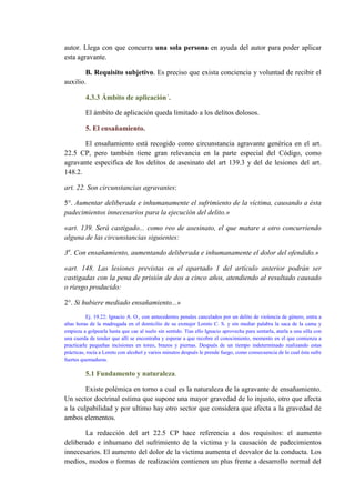 autor. Llega con que concurra una sola persona en ayuda del autor para poder aplicar
esta agravante.
B. Requisito subjetivo. Es preciso que exista conciencia y voluntad de recibir el
auxilio.
4.3.3 Ámbito de aplicación´.
El ámbito de aplicación queda limitado a los delitos dolosos.
5. El ensañamiento.
El ensañamiento está recogido como circunstancia agravante genérica en el art.
22.5 CP, pero también tiene gran relevancia en la parte especial del Código, como
agravante especifica de los delitos de asesinato del art 139.3 y del de lesiones del art.
148.2.
art. 22. Son circunstancias agravantes:
5°. Aumentar deliberada e inhumanamente el sufrimiento de la víctima, causando a ésta
padecimientos innecesarios para la ejecución del delito.»
«art. 139. Será castigado... como reo de asesinato, el que matare a otro concurriendo
alguna de las circunstancias siguientes:
3a
. Con ensañamiento, aumentando deliberada e inhumanamente el dolor del ofendido.»
«art. 148. Las lesiones previstas en el apartado 1 del artículo anterior podrán ser
castigadas con la pena de prisión de dos a cinco años, atendiendo al resultado causado
o riesgo producido:
2°. Si hubiere mediado ensañamiento...»
Ej. 19.22: Ignacio A. O., con antecedentes penales cancelados por un delito de violencia de género, entra a
altas horas de la madrugada en el domicilio de su exmujer Loreto C. S. y sin mediar palabra la saca de la cama y
empieza a golpearla hasta que cae al suelo sin sentido. Tías ello Ignacio aprovecha para sentarla, atarla a una silla con
una cuerda de tender que allí se encontraba y esperar a que recobre el conocimiento, momento en el que comienza a
practicarle pequeñas incisiones en toreo, brazos y piernas. Después de un tiempo indeterminado realizando estas
prácticas, rocía a Loreto con alcohol y varios minutos después le prende fuego, como consecuencia de lo cual ésta sufre
fuertes quemaduras.
5.1 Fundamento y naturaleza.
Existe polémica en torno a cual es la naturaleza de la agravante de ensañamiento.
Un sector doctrinal estima que supone una mayor gravedad de lo injusto, otro que afecta
a la culpabilidad y por ultimo hay otro sector que considera que afecta a la gravedad de
ambos elementos.
La redacción del art 22.5 CP hace referencia a dos requisitos: el aumento
deliberado e inhumano del sufrimiento de la víctima y la causación de padecimientos
innecesarios. El aumento del dolor de la víctima aumenta el desvalor de la conducta. Los
medios, modos o formas de realización contienen un plus frente a desarrollo normal del
 