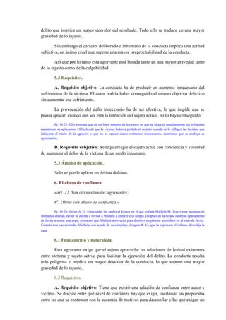 delito que implica un mayor desvalor del resultado. Todo ello se traduce en una mayor
gravedad de lo injusto.
Sin embargo el carácter deliberado e inhumano de la conducta implica una actitud
subjetiva, un ánimo cruel que supone una mayor irreprochabilidad de la conducta.
Así que por lo tanto esta agravante está basada tanto en una mayor gravedad tanto
de lo injusto como de la culpabilidad.
5.2 Requisitos.
A. Requisito objetivo. La conducta ha de producir un aumento innecesario del
sufrimiento de la víctima. El autor podría haber conseguido el mismo objetivo delictivo
sin aumentar ese sufrimiento.
La provocación del daño innecesario ha de ser efectiva, lo que impide que se
pueda aplicar, cuando aún sea esta la intención del sujeto activo, no lo haya conseguido.
Ej. 19.23: Ello provoca que en un buen número de los casos en que se alega el ensañamiento los tribunales
desestimen su aplicación. El hecho de que la víctima hubiera perdido el sentido cuando se le infligen las heridas, que
falleciera al inicio de la agresión o que no se causen daños realmente innecesarios, determina que se excluya su
apreciación.
B. Requisito subjetivo: Se requiere que el sujeto actué con conciencia y voluntad
de aumentar el dolor de la víctima de un modo inhumano.
5.3 Ámbito de aplicación.
Solo se puede aplicar en delitos dolosos.
6. El abuso de confianza.
«art. 22. Son circunstancias agravantes:
6a
. Obrar con abuso de confianza.»
Ej. 19.24: Javier A. O. visita todas las tardes el kiosco en el que trabaja Michela M. Tras varias semanas de
animadas charlas, Javier se decide a invitar a Michela a cenar y ella acepta. Después de la velada suben al apartamento
de Javier a tomar una copa, momento que Michela aprovecha para disolver un potente somnífero en el vaso de Javier.
Cuando éste cae dormido, Michela, con ayuda de su cómplice, Joaquín R. C., que la espera en el rellano, desvalija la
casa.
6.1 Fundamento y naturaleza.
Esta agravante exige que el sujeto aproveche las relaciones de lealtad existentes
entre víctima y sujeto activo para facilitar la ejecución del delito. La conducta resulta
más peligrosa e implica un mayor desvalor de la conducta, lo que supone una mayor
gravedad de lo injusto.
6.2 Requisitos.
A. Requisito objetivo: Tiene que existir una relación de confianza entre autor y
víctima. Se discute entre qué nivel de confianza hay que exigir, oscilando las propuestas
entre las que se contentan con la ausencia de motivos para desconfiar y las que exigen un
 