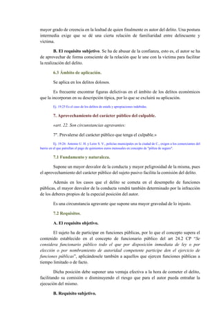 mayor grado de creencia en la lealtad de quien finalmente es autor del delito. Una postura
intermedia exige que se dé una cierta relación de familiaridad entre delincuente y
víctima.
B. El requisito subjetivo. Se ha de abusar de la confianza, esto es, el autor se ha
de aprovechar de forma consciente de la relación que le une con la víctima para facilitar
la realización del delito.
6.3 Ámbito de aplicación.
Se aplica en los delitos dolosos.
Es frecuente encontrar figuras delictivas en el ámbito de los delitos económicos
que la incorporan en su descripción típica, por lo que se excluirá su aplicación.
Ej. 19.25 Es el caso de los delitos de estafa y apropiaciones indebidas.
7. Aprovechamiento del carácter público del culpable.
«art. 22. Son circunstancias agravantes:
7". Prevalerse del carácter público que tenga el culpable.»
Ej. 19.26: Antonio U. H. y Leire S. V., policías municipales en la ciudad de C., exigen a los comerciantes del
barrio en el que patrullan el pago de quinientos euros mensuales en concepto de "póliza de seguro".
7.1 Fundamento y naturaleza.
Supone un mayor desvalor de la conducta y mayor peligrosidad de la misma, pues
el aprovechamiento del carácter público del sujeto pasivo facilita la comisión del delito.
Además en los casos que el delito se cometa en el desempeño de funciones
públicas, el mayor desvalor de la conducta vendrá también determinado por la infracción
de los deberes propios de la especial posición del autor.
Es una circunstancia agravante que supone una mayor gravedad de lo injusto.
7.2 Requisitos.
A. El requisito objetivo.
El sujeto ha de participar en funciones públicas, por lo que el concepto supera el
contenido establecido en el concepto de funcionario público del art 24.2 CP “Se
considera funcionario público todo el que por disposición inmediata de ley o por
elección o por nombramiento de autoridad competente participe den el ejercicio de
funciones públicas”, aplicándosele también a aquellos que ejercen funciones públicas a
tiempo limitado o de facto.
Dicha posición debe suponer una ventaja efectiva a la hora de cometer el delito,
facilitando su comisión o disminuyendo el riesgo que para el autor pueda entrañar la
ejecución del mismo.
B. Requisito subjetivo.
 