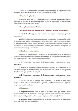 El sujeto se ha de aprovechar consciente y voluntariamente de su participación en
funciones públicas con el objeto de facilitar la comisión del delito.
7.3 Ámbito de aplicación.
De acuerdo con el art. 67 CP no será de aplicación en los delitos especiales que
requieren la cualidad de funcionario público ya que la agravación ya se encuentra
implícita en la valoración de los mismos.
Solo se aplica a los delitos dolosos.
8. La circunstancia mixta de parentesco o análoga relación de afectividad.
El artículo 23 CP recoge una circunstancia que puede actuar con efecto agravante
o atenuante.
Art 23.« Es circunstancia que puede atenuar o agravar la responsabilidad, según
la naturaleza, los motivos y los efectos del delito, ser o haber sido el agraviado cónyuge
o persona que esté o haya estado ligada de forma estable por análoga relación de
afectividad, o ser ascendiente, descendiente o hermano por naturaleza o adopción del
ofensor o de su cónyuge o conviviente.»
8.1 Fundamento y naturaleza.
Para analizar el fundamento y naturaleza de la circunstancia mixta de parentesco
o análoga relación de afectividad es necesario distinguir en los supuestos en que se aplica
con efecto agravante de los que concurre como atenuante.
8.1.1 Fundamento y naturaleza de la circunstancia cuando concurre como
agravante.
Se basa en un mayor desvalor de la conducta derivada de la infracción de los
deberes que surgen en el ámbito de este tipo de relaciones. Por lo tanto es una agravante
basada en la mayor gravedad de lo injusto.
8.1.2 Fundamento y naturaleza de la circunstancia cuando concurre como
atenuante.
En el caso de que se aplique como atenuante, se basará en una menor
culpabilidad del autor, disminución de la culpabilidad que habrá de compensar el posible
mayor injusto de la conducta.
8.2 Requisitos.
A. Requisito objetivo. Entre el autor y la victima tiene que existir o haber
existido una relación de matrimonio o análoga, ser ascendiente o descendiente, hermano
de naturaleza o adopción del defensor o del conyugue o conviviente (cuñados).
B. Requisito subjetivo. El sujeto activo ha de tener conocimiento de la existencia
de la relación de parentesco o análoga.
 