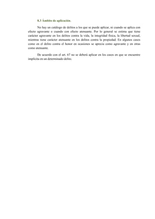 8.3 Ámbito de aplicación.
No hay un catálogo de delitos a los que se puede aplicar, ni cuando se aplica con
efecto agravante o cuando con efecto atenuante. Por lo general se estima que tiene
carácter agravante en los delitos contra la vida, la integridad física, la libertad sexual,
mientras tiene carácter atenuante en los delitos contra la propiedad. En algunos casos
como en el delito contra el honor en ocasiones se aprecia como agravante y en otras
como atenuante.
De acuerdo con el art. 67 no se deberá aplicar en los casos en que se encuentre
implícita en un determinado delito.
 