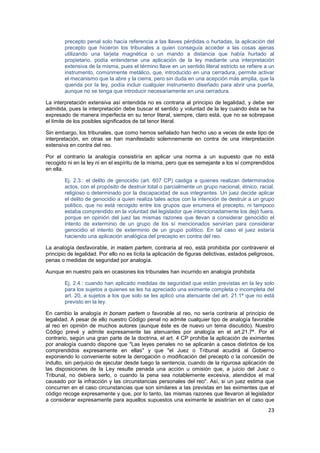 23
precepto penal solo hacía referencia a las llaves pérdidas o hurtadas, la aplicación del
precepto que hicieron los tribunales a quien conseguía acceder a las cosas ajenas
utilizando una tarjeta magnética o un mando a distancia que había hurtado al
propietario, podía entenderse una aplicación de la ley mediante una interpretación
extensiva de la misma, pues el término llave en un sentido literal estricto se refiere a un
instrumento, comúnmente metálico, que, introducido en una cerradura, permite activar
el mecanismo que la abre y la cierra, pero sin duda en una acepción más amplia, que la
querida por la ley, podía incluir cualquier instrumento diseñado para abrir una puerta,
aunque no se tenga que introducir necesariamente en una cerradura.
La interpretación extensiva así entendida no es contraria al principio de legalidad, y debe ser
admitida, pues la interpretación debe buscar el sentido y voluntad de la ley cuando ésta se ha
expresado de manera imperfecta en su tenor literal, siempre, claro está, que no se sobrepase
el límite de los posibles significados de tal tenor literal.
Sin embargo, los tribunales, que como hemos señalado han hecho uso a veces de este tipo de
interpretación, en otras se han manifestado solemnemente en contra de una interpretación
extensiva en contra del reo.
Por el contrario la analogía consistiría en aplicar una norma a un supuesto que no está
recogido ni en la ley ni en el espíritu de la misma, pero que es semejante a los sí comprendidos
en ella.
Ej. 2.3.: el delito de genocidio (art. 607 CP) castiga a quienes realizan determinados
actos, con el propósito de destruir total o parcialmente un grupo nacional, étnico, racial,
religioso o determinado por la discapacidad de sus integrantes. Un juez decide aplicar
el delito de genocidio a quien realiza tales actos con la intención de destruir a un grupo
político, que no está recogido entre los grupos que enumera el precepto, ni tampoco
estaba comprendido en la voluntad del legislador que intencionadamente los dejó fuera,
porque en opinión del juez las mismas razones que llevan a considerar genocidio el
intento de exterminio de un grupo de los sí mencionados servirían para considerar
genocidio el intento de exterminio de un grupo político. En tal caso el juez estaría
haciendo una aplicación analógica del precepto en contra del reo.
La analogía desfavorable, in malam partem, contraria al reo, está prohibida por contravenir el
principio de legalidad. Por ello no es lícita la aplicación de figuras delictivas, estados peligrosos,
penas o medidas de seguridad por analogía.
Aunque en nuestro país en ocasiones los tribunales han incurrido en analogía prohibida
Ej. 2.4.: cuando han aplicado medidas de seguridad que están previstas en la ley solo
para los sujetos a quienes se les ha apreciado una eximente completa o incompleta del
art. 20, a sujetos a los que solo se les aplicó una atenuante del art. 21.1ª que no está
previsto en la ley.
En cambio la analogía in bonam partem o favorable al reo, no sería contraria al principio de
legalidad. A pesar de ello nuestro Código penal no admite cualquier tipo de analogía favorable
al reo en opinión de muchos autores (aunque éste es de nuevo un tema discutido). Nuestro
Código prevé y admite expresamente las atenuantes por analogía en el art.21.7ª. Por el
contrario, según una gran parte de la doctrina, el art. 4 CP prohíbe la aplicación de eximentes
por analogía cuando dispone que "Las leyes penales no se aplicarán a casos distintos de los
comprendidos expresamente en ellas" y que "el Juez o Tribunal acudirá al Gobierno
exponiendo lo conveniente sobre la derogación o modificación del precepto o la concesión de
indulto, sin perjuicio de ejecutar desde luego la sentencia, cuando de la rigurosa aplicación de
las disposiciones de la Ley resulte penada una acción u omisión que, a juicio del Juez o
Tribunal, no debiera serlo, o cuando la pena sea notablemente excesiva, atendidos el mal
causado por la infracción y las circunstancias personales del reo". Así, si un juez estima que
concurren en el caso circunstancias que son similares a las previstas en las eximentes que el
código recoge expresamente y que, por lo tanto, las mismas razones que llevaron al legislador
a considerar expresamente para aquellos supuestos una eximente le asistirían en el caso que
 