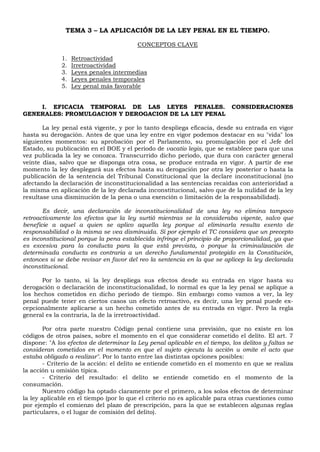 TEMA 3 – LA APLICACIÓN DE LA LEY PENAL EN EL TIEMPO.
CONCEPTOS CLAVE
1. Retroactividad
2. Irretroactividad
3. Leyes penales intermedias
4. Leyes penales temporales
5. Ley penal más favorable
I. EFICACIA TEMPORAL DE LAS LEYES PENALES. CONSIDERACIONES
GENERALES: PROMULGACION Y DEROGACION DE LA LEY PENAL
La ley penal está vigente, y por lo tanto despliega eficacia, desde su entrada en vigor
hasta su derogación. Antes de que una ley entre en vigor podemos destacar en su "vida" los
siguientes momentos: su aprobación por el Parlamento, su promulgación por el Jefe del
Estado, su publicación en el BOE y el periodo de vacatio legis, que se establece para que una
vez publicada la ley se conozca. Transcurrido dicho periodo, que dura con carácter general
veinte días, salvo que se disponga otra cosa, se produce entrada en vigor. A partir de ese
momento la ley desplegará sus efectos hasta su derogación por otra ley posterior o hasta la
publicación de la sentencia del Tribunal Constitucional que la declare inconstitucional (no
afectando la declaración de inconstitucionalidad a las sentencias recaídas con anterioridad a
la misma en aplicación de la ley declarada inconstitucional, salvo que de la nulidad de la ley
resultase una disminución de la pena o una exención o limitación de la responsabilidad).
Es decir, una declaración de inconstitucionalidad de una ley no elimina tampoco
retroactivamente los efectos que la ley surtió mientras se la consideraba vigente, salvo que
beneficie a aquel a quien se aplico aquella ley porque al eliminarla resulta exento de
responsabilidad o la misma se vea disminuida. Si por ejemplo el TC considera que un precepto
es inconstitucional porque la pena establecida infringe el principio de proporcionalidad, ya que
es excesiva para la conducta para la que está prevista, o porque la criminalización de
determinada conducta es contraria a un derecho fundamental protegido en la Constitución,
entonces si se debe revisar en favor del reo la sentencia en la que se aplicep la ley declarada
inconstitucional.
Por lo tanto, si la ley despliega sus efectos desde su entrada en vigor hasta su
derogación o declaración de inconstitucionalidad, lo normal es que la ley penal se aplique a
los hechos cometidos en dicho periodo de tiempo. Sin embargo como vamos a ver, la ley
penal puede tener en ciertos casos un efecto retroactivo, es decir, una ley penal puede ex-
cepcionalmente aplicarse a un hecho cometido antes de su entrada en vigor. Pero la regla
general es la contraria, la de la irretroactividad.
Por otra parte nuestro Código penal contiene una previsión, que no existe en los
códigos de otros países, sobre el momento en el que considerar cometido el delito. El art. 7
dispone: "A los efectos de determinar la Ley penal aplicable en el tiempo, los delitos y faltas se
consideran cometidos en el momento en que el sujeto ejecuta la acción u omite el acto que
estaba obligado a realizar". Por lo tanto entre las distintas opciones posibles:
- Criterio de la acción: el delito se entiende cometido en el momento en que se realiza
la acción u omisión típica.
- Criterio del resultado: el delito se entiende cometido en el momento de la
consumación.
Nuestro código ha optado claramente por el primero, a los solos efectos de determinar
la ley aplicable en el tiempo (por lo que el criterio no es aplicable para otras cuestiones como
por ejemplo el comienzo del plazo de prescripción, para la que se establecen algunas reglas
particulares, o el lugar de comisión del delito).
 