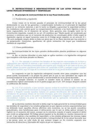 II. RETROACTIVIDAD E IRRETROACTIVIDAD DE LAS LEYES PENALES. LAS
LEYES PENALES INTERMEDIAS Y TEMPORALES
1. El principio de irretroactividad de la Ley Penal desfavorable
1.1 Fundamento y regulación
Como vimos en la lección pasada el principio de irretroactividad de la ley penal
desfavorable es una de las garantías o subprincipios incluidos en el principio de legalidad
penal en su vertiente material, y por lo tanto va dirigido a garantizar la seguridad jurídica:
los ciudadanos solo podrán guiar su comportamiento conforme a las leyes vigentes, y por lo
tanto cognoscibles, en el momento de actuar. Esta garantía esta recogida tanto en la
Constitución española, cuando en su art. 25 establece que “Nadie puede ser condenado por
acciones u omisiones que en el momento de producirse no constituyan delito o falta según la
legislación vigente en aquel momento» como en el Código penal español, en su artículo 2.1.
"No será castigado ningún delito ni falta con pena que no se Plane prevista por Ley anterior a
su perpetración. Carecerían, igualmente, de efecto retroactivo las Leyes que establezcan
medidas de seguridad."
1.2. Casos problemáticos
La irretroactividad de las leyes penales desfavorables plantea problemas en algunos
supuestos:
1. Así, es preciso dilucidar si esta regla se aplica también a la legislación extrapenal
que completa a las leyes penales en Blanco.
Ej. 3.1: Por ejemplo si cambian los listados de las especies amenazadas en la leyes y
reglamentos que regulan la materia y que vienen a completar la conducta descrita en el art.
334 CP, y ahora se considera amenazada una especie que cuando se le dio caza no lo era ¿se
puede utilizar la nueva regulación para dotar de contenido e1334 y castigar a aquel cazador
o se aplica también aqui la regla de la irretroactividad de le ley penal desfavorable?
La respuesta es que la regulación extrapenal cuando sirve para completar una ley
penal queda incorporada a la propia ley penal por lo que le son aplicables las reglas de
irretroactividad de la ley penal desfavorable y retroactividad de la ley penal favorable.
En el ejemplo anterior, si cuando el cazador mata al animal el mismo no se
consideraba especie amenazada no se le podrá juzgar por el art. 334 aunque después cambie
la calificación del mismo.
Ej. 3.2: Y al contrario, si por ejemplo alguien realiza la conducta recogida como delito
en el art. 318 bis del CP favoreciendo la inmigración clandestina de ciudadanos rumanos con
destino a España cuando aquellos todavía no podían beneficiarse del derecho de libre
circulación de personas dentro de la Unión Europea, pero esta situación cambia antes del
juicio, pasando por tanto a no poder considerarse inmigrantes ilegales a las personas de
nacionalidad rumana, el autor se verá favorecido por la aplicación retroactiva de esta
normativa extrapenal.
2. La doctrina también discutió si debía regir la regla general de la retroactividad para
las medidas de seguridad y los estados peligrosos ya que algunos autores argumentaban que
no debiendo tener aquellas efectos aflictivos sino curativos, no se las puede considerar
perjudiciales, sino beneficiosas para el delincuente, por lo que se debía aplicar siempre la
vigente en el momento del juicio, aunque no lo estuviera cuando el sujeto cometió el delito
que reveló su peligrosidad. El Código penal español se ha decidido en cambio claramente en
su art. 2 por aplicar a las medidas de seguridad y a los estados peligrosos las mismas reglas
de irretroactividad de la ley penal desfavorable y retroactividad de la ley penal favorable que
a las penas, pues no cabe duda de que aunque tengan un fin curativo suponen una
limitación de derechos y libertades del sujeto al que se imponen.
 