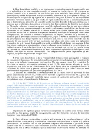 3. Muy discutido es también si las normas que regulan los plazos de prescripción son
o no aplicables a hechos cometidos cuando tal norma no estaba vigente. El problema se
plantea cuando tras la comisión de un delito que tenía señalado determinado plazo de
prescripción y antes de que esta se haya alcanzado, cambia la ley y ese plazo se alarga, de
manera que si se aplica la ley vigente en el momento del juicio el delito no se considerará
prescrito, Pero si se aplica la ley que estaba en vigor en el momento de la comisión resultaría
que el delito si había prescrito. La solución a esta cuestión depende de la naturaleza penal o
procesal que se otorgue a la norma, y al respecto hay dos opiniones. La doctrina mayoritaria
en Alemania y algunos relevantes autores españoles defienden que las normas sobre plazos
de prescripción son normas procesales, su objeto es el proceso, no el delito, por lo que una
aplicación en un proceso actual de la norma sobre prescripción vigente hoy no es una
aplicación retroactiva. El Tribunal Europeo de Derechos Humanos ha dado por buena esta
interpretación. En cambio la doctrina mayoritaria en España, nuestro TS y nuestro TC,
estiman que la prescripción tiene naturaleza penal, y por lo tanto la aplicación de un plazo
de prescripción mas largo vigente en el momento del juicio a un hecho cometido bajo la
vigencia de una norma anterior que establecía otro plazo más corto sería una aplicación
retroactiva de la ley penal desfavorable que está prohibida. Desde luego con ninguna de las
dos interpretaciones se podría aplicar el nuevo plazo de prescripción si la prescripción ya se
había alcanzado durante la vigencia de la ley anterior, antes de que entrara en vigor la nueva
ley, pues en tal caso no estaríamos ante un mero problema de aplicación de la ley penal en el
tiempo, sino que se estaría "resucitando" una responsabilidad penal legalmente ya ex-
tinguida, lo que no es posible en ningún caso.
4. Otro tema discutido es el de la retroactividad de las normas que regulan el régimen
de ejecución de las penas. En principio una ley que endureciera el régimen de cumplimiento
de una pena debería considerarse irretroactiva. No solo porque como ley restrictiva de
derechos es siempre irretroactiva conforme al art. 9 CE, sino porque además se puede
argumentar que la forma de cumplimiento de la pena forma parte de la propia definición y
contenido de dicha pena y porque además podría defenderse que queda implícita esta
prohibición en la garantía de ejecución que proclama el 3.2 CP.
La doctrina ha defendido la irretroactividad de las leyes sobre la ejecución de las
penas perjudiciales para el reo, y esta parece también la opinión de nuestro TS. A pesar de
ello tenemos en la legislación española algún ejemplo de aplicación retroactiva de reglas
perjudiciales sobre el cumplimiento de la pena:
Ej. 3.3: La LO 7/2003 de 30 de junio, de medidas de reforma para el cumplimiento
integro y efectivo de las penas endurecían las condiciones y requisitos para acceder al tercer
grado penitenciario y a la libertad condicional, y declaraba en su Disposición Transitoria que
algunas de las nuevas disposiciones serian aplicables "a las decisiones que se adopten sobre
dichas material desde su entrada en vigor, con independencia del momento de comisión de
los hechos delictivos o de la fecha de la resolución en virtud de la cual se esté cumpliendo la
pena", es decir, la propia ley establecía su aplicación retroactiva. El TS en su sentencia
748/2006, de 12 de junio, prohibió extender esta aplicación retroactiva a otros supuestos
que la misma ley modificaba y que no se mencionaban en la DT, aplicando por tanto a las
normas sobre ejecución penitenciaria el principio de irretroactividad de la ley penal
desfavorable, mientras que dejaba al Tribunal Constitucional la labor de decidir sobre la
constitucionalidad o no de la citada DT.
El principio de legalidad penal europeo no comprende en cambio a las normas sobre
ejecución de las penas, según la interpretación que del Convenio europeo de derechos
humanos viene haciendo el TEDH.
5. Especialmente problemática resulta la aplicación de la ley penal en el tiempo en los
casos de delitos compuestos y continuados (sobre estos conceptos véase la lección 8) y delitos
permanentes. En relación con las dos primeras categorías mencionadas el problema surge
cuando una de las conductas que conforman el delito se cometió estando vigente la ley
antigua y la otra u otras conductas que lo componen se producen cuando ha entrado en
 