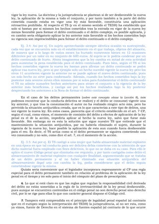 vigor la ley nueva. La doctrina y la jurisprudencia se plantean si de ser desfavorable la nueva
ley, la aplicación de la misma a todo el conjunto, y por tanto también a la parte del delito
cometida cuando estaba en vigor una ley más favorable, constituiría una aplicación
retroactiva prohibida. Al respecto el TS (y en el mismo sentido el TEDH) ha establecido que
solo si bastan por sí mismos los hechos cometidos tras la entrada en vigor de la nueva ley
menos favorable para formar el delito continuado o el delito complejo, es posible aplicarla, y
en cambio sería obligatorio aplicar la ley anterior más favorable si los hechos cometidos bajo
su vigencia son imprescindibles para formar el delito continuado o el delito complejo.
Ej. 3.4: Así por ej. Un sujeto aprovechando siempre idéntica ocasión va sustrayendo,
cada vez que se encuentra solo en el establecimiento en el que trabaja, objetos del almacén,
de manera que a lo largo de varios meses ha hurtado numerosos bienes en 12 ocasiones
diferentes por un valor en su conjunto de 600 euros. Al sujeto se le podría condenar por un
delito continuado de hurto. Ahora imaginemos que la ley cambia en mitad de esta actividad
para aumentar la pena establecida para el delito continuado. Pues bien, según el TS si los
hechos cometidos vigente la nueva ley bastan para afirmar un delito continuado se podrá
aplicar esa nueva ley, pero si por ejemplo solo un hecho sucedió vigente la nueva ley pero los
otros 11 ocurrieron vigente la anterior no se puede aplicar el nuevo delito continuado, pues
un solo hecho no sirve para conformarlo. Además, cuando los hechos cometidos bajo la ley
posterior más severos sirven ellos mismos por si solos para fundamentar el delito continuado
el TS no admite sumarles hechos anteriores para atraer el conjunto a la vigencia de la ley
anterior más beneficiosa, y castiga así por los hechos realizados bajo la ley posterior
despreciando los anteriores a la Nora de formar el delito continuado.
En el caso de los delitos permanentes (sobre este concepto véase la Lección 8), nos
podemos encontrar que la conducta delictiva se realice) y el delito se consume) vigente una
ley anterior, y que tras la consumación el autor no ha realizado ningún acto más, pero ha
pervivido la situación antijurídica creada, que es lo que caracteriza a este tipo de delitos, una
vez vigente la nueva ley. En estos casos, parecería que el criterio establecido en el art. 7 CP,
según el cual, coma vimos, el momento de comisión del delito a efectos de aplicación de la ley
penal es el de la acción, impediría aplicar al hecho la nueva ley, salvo que fuese más
favorable. Sin embargo no es esta la solución que sigue nuestro TS que entiende que el
mantenimiento la situación antijurídica, par no haberla eliminado el sujeto, durante la
vigencia de la nueva ley, hace posible la aplicación de esta aun cuando fuera desfavorable
para el reo. Es decir, el TS actúa como si el delito permanente se siguiera cometiendo una
vez consumado y no solo, como dice el art. 7, en el momento de la acción.
Ej. 3.5: Así por ej. El TS castigó a una mujer que habla almacenado material explosivo
en una época en que tal conducta para ser delictiva debía cometerse con la intención de que
dicho material fuera empleado con fines delictivos, Io que no se daba en su caso. Para ello le
aplico el nuevo Código penal que eliminaba ese requisito, y por tanto castigaba como delito el
almacenamiento de material explosivo con cualquier finalidad, argumentando que se trataba
de un delito permanente y al no haber eliminado esa situación antijurídica del
almacenamiento ilegal una vez cambia la ley, podía considerarse que el delito seguía
cometiéndose vigente la misma.
Quizás sería conveniente que el legislador incorporara expresamente al CP una regla
especial para el delito permanente también en relación al problema de la aplicación de la ley
penal en el tiempo y no solo para el inicio del cómputo del plazo de prescripción.
6. Lo que sí está claro es que las reglas que regulan la responsabilidad civil derivada
del delito no están sometidas a la regla de la irretroactividad de la ley penal desfavorable,
pues aunque se encuentren contenidas en el código penal no son derecho penal sino derecho
civil, por lo se rige para ellas lo que con carácter general dispone el Código civil.
7. Tampoco está comprendida en el principio de legalidad penal español (al contrario
que en el europeo según la interpretación del TEDH) la jurisprudencia, al no ser esta, como
ya vimos, fuente de Derecho en el sistema de fuentes español (al contrario de lo que ocurre
 
